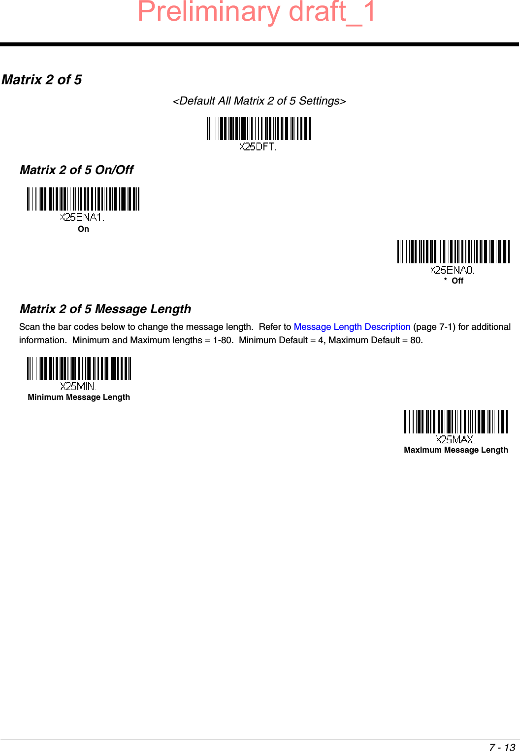 7 - 13Matrix 2 of 5&lt;Default All Matrix 2 of 5 Settings&gt;Matrix 2 of 5 On/OffMatrix 2 of 5 Message LengthScan the bar codes below to change the message length.  Refer to Message Length Description (page 7-1) for additional information.  Minimum and Maximum lengths = 1-80.  Minimum Default = 4, Maximum Default = 80.On*  OffMinimum Message LengthMaximum Message LengthPreliminary draft_1