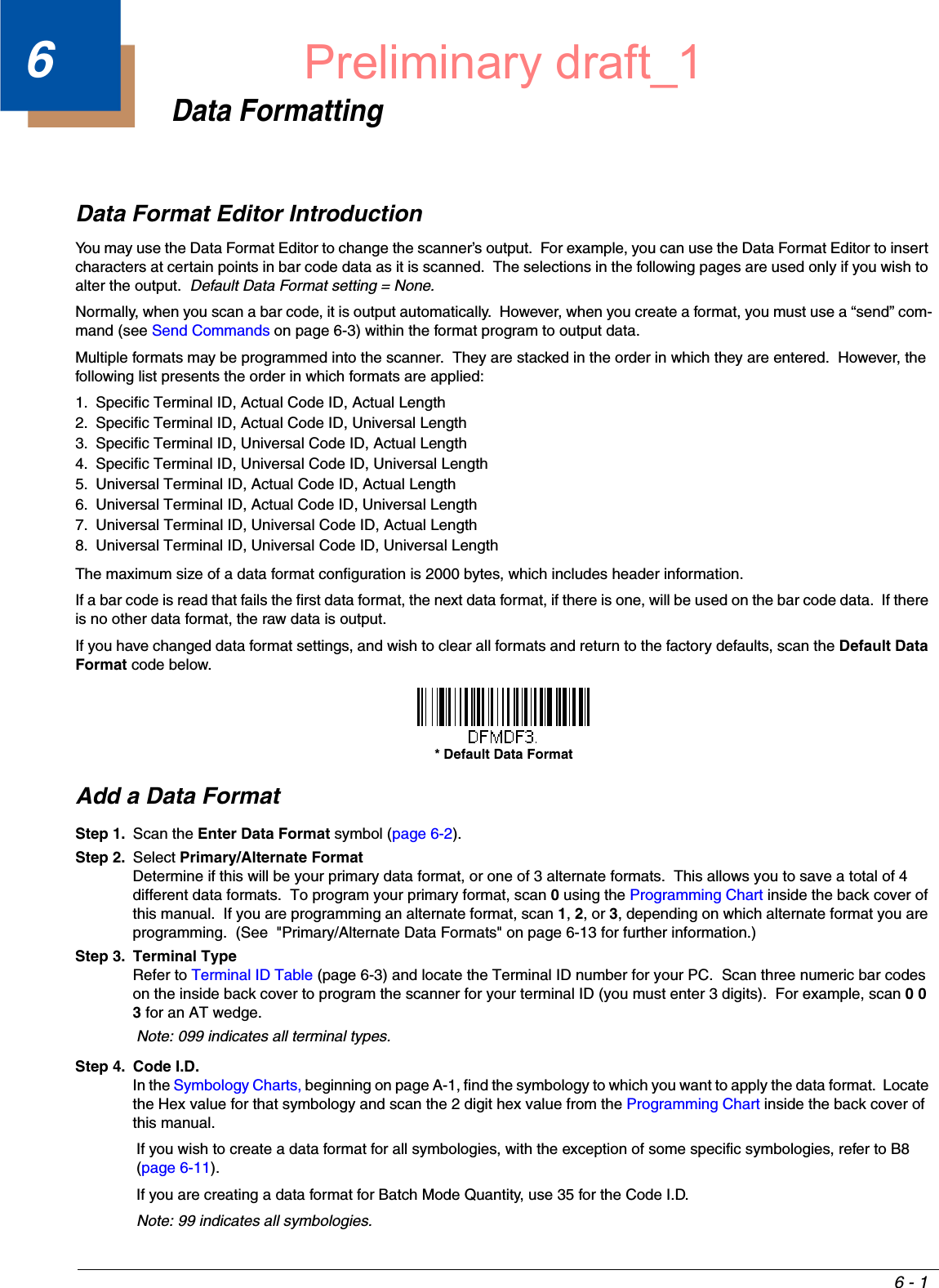 6 - 16Data FormattingData Format Editor IntroductionYou may use the Data Format Editor to change the scanner’s output.  For example, you can use the Data Format Editor to insert characters at certain points in bar code data as it is scanned.  The selections in the following pages are used only if you wish to alter the output.  Default Data Format setting = None.Normally, when you scan a bar code, it is output automatically.  However, when you create a format, you must use a “send” com-mand (see Send Commands on page 6-3) within the format program to output data.Multiple formats may be programmed into the scanner.  They are stacked in the order in which they are entered.  However, the following list presents the order in which formats are applied:1. Specific Terminal ID, Actual Code ID, Actual Length2. Specific Terminal ID, Actual Code ID, Universal Length3. Specific Terminal ID, Universal Code ID, Actual Length4. Specific Terminal ID, Universal Code ID, Universal Length5. Universal Terminal ID, Actual Code ID, Actual Length6. Universal Terminal ID, Actual Code ID, Universal Length7. Universal Terminal ID, Universal Code ID, Actual Length8. Universal Terminal ID, Universal Code ID, Universal LengthThe maximum size of a data format configuration is 2000 bytes, which includes header information.  If a bar code is read that fails the first data format, the next data format, if there is one, will be used on the bar code data.  If there is no other data format, the raw data is output. If you have changed data format settings, and wish to clear all formats and return to the factory defaults, scan the Default Data Format code below.Add a Data FormatStep 1. Scan the Enter Data Format symbol (page 6-2).Step 2. Select Primary/Alternate FormatDetermine if this will be your primary data format, or one of 3 alternate formats.  This allows you to save a total of 4 different data formats.  To program your primary format, scan 0 using the Programming Chart inside the back cover of this manual.  If you are programming an alternate format, scan 1, 2, or 3, depending on which alternate format you are programming.  (See  &quot;Primary/Alternate Data Formats&quot; on page 6-13 for further information.)Step 3. Terminal TypeRefer to Terminal ID Table (page 6-3) and locate the Terminal ID number for your PC.  Scan three numeric bar codes on the inside back cover to program the scanner for your terminal ID (you must enter 3 digits).  For example, scan 0 0 3 for an AT wedge. Note: 099 indicates all terminal types.Step 4. Code I.D.In the Symbology Charts, beginning on page A-1, find the symbology to which you want to apply the data format.  Locate the Hex value for that symbology and scan the 2 digit hex value from the Programming Chart inside the back cover of this manual.If you wish to create a data format for all symbologies, with the exception of some specific symbologies, refer to B8 (page 6-11).If you are creating a data format for Batch Mode Quantity, use 35 for the Code I.D.Note: 99 indicates all symbologies.* Default Data FormatPreliminary draft_1