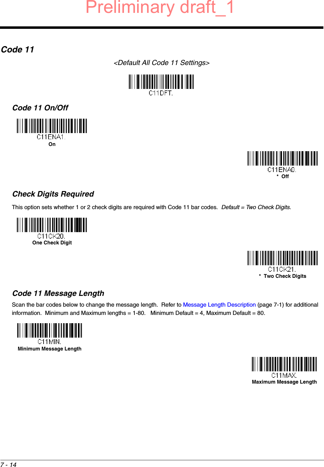 7 - 14Code 11&lt;Default All Code 11 Settings&gt;Code 11 On/OffCheck Digits RequiredThis option sets whether 1 or 2 check digits are required with Code 11 bar codes.  Default = Two Check Digits.Code 11 Message LengthScan the bar codes below to change the message length.  Refer to Message Length Description (page 7-1) for additional information.  Minimum and Maximum lengths = 1-80.   Minimum Default = 4, Maximum Default = 80.On*  OffOne Check Digit*  Two Check DigitsMinimum Message LengthMaximum Message LengthPreliminary draft_1