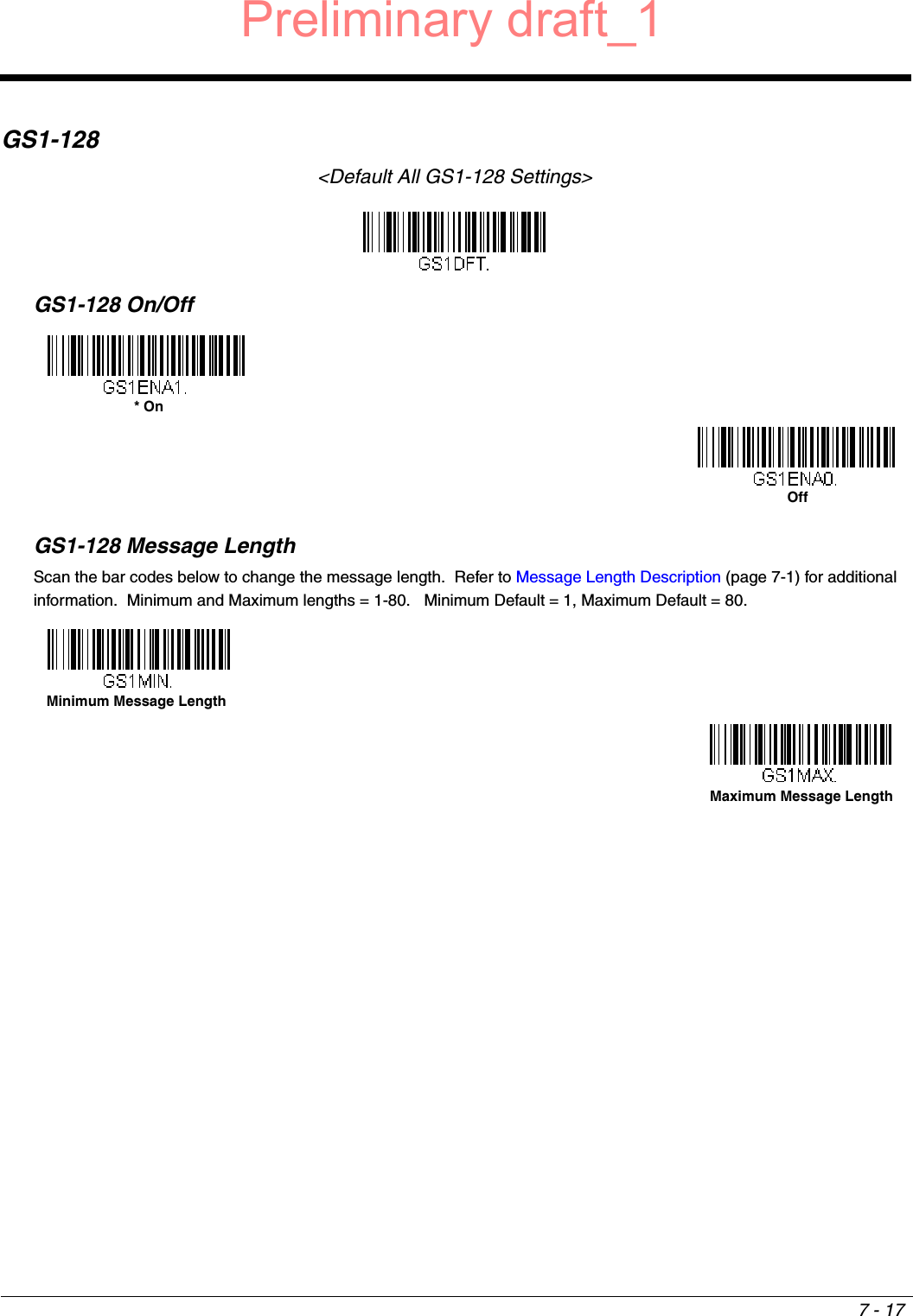 7 - 17GS1-128&lt;Default All GS1-128 Settings&gt;GS1-128 On/OffGS1-128 Message LengthScan the bar codes below to change the message length.  Refer to Message Length Description (page 7-1) for additional information.  Minimum and Maximum lengths = 1-80.   Minimum Default = 1, Maximum Default = 80.* OnOffMinimum Message LengthMaximum Message LengthPreliminary draft_1