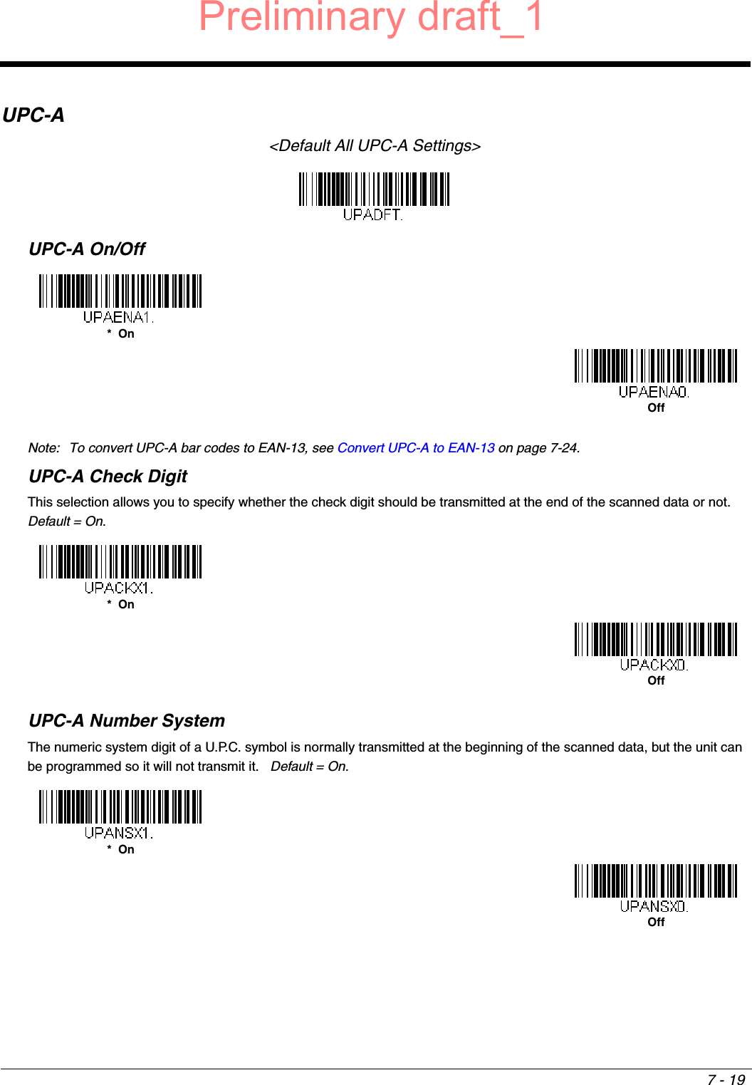 7 - 19UPC-A&lt;Default All UPC-A Settings&gt;UPC-A On/OffNote: To convert UPC-A bar codes to EAN-13, see Convert UPC-A to EAN-13 on page 7-24.UPC-A Check DigitThis selection allows you to specify whether the check digit should be transmitted at the end of the scanned data or not.  Default = On.UPC-A Number SystemThe numeric system digit of a U.P.C. symbol is normally transmitted at the beginning of the scanned data, but the unit can be programmed so it will not transmit it.   Default = On.*  OnOff*  OnOff*  OnOffPreliminary draft_1