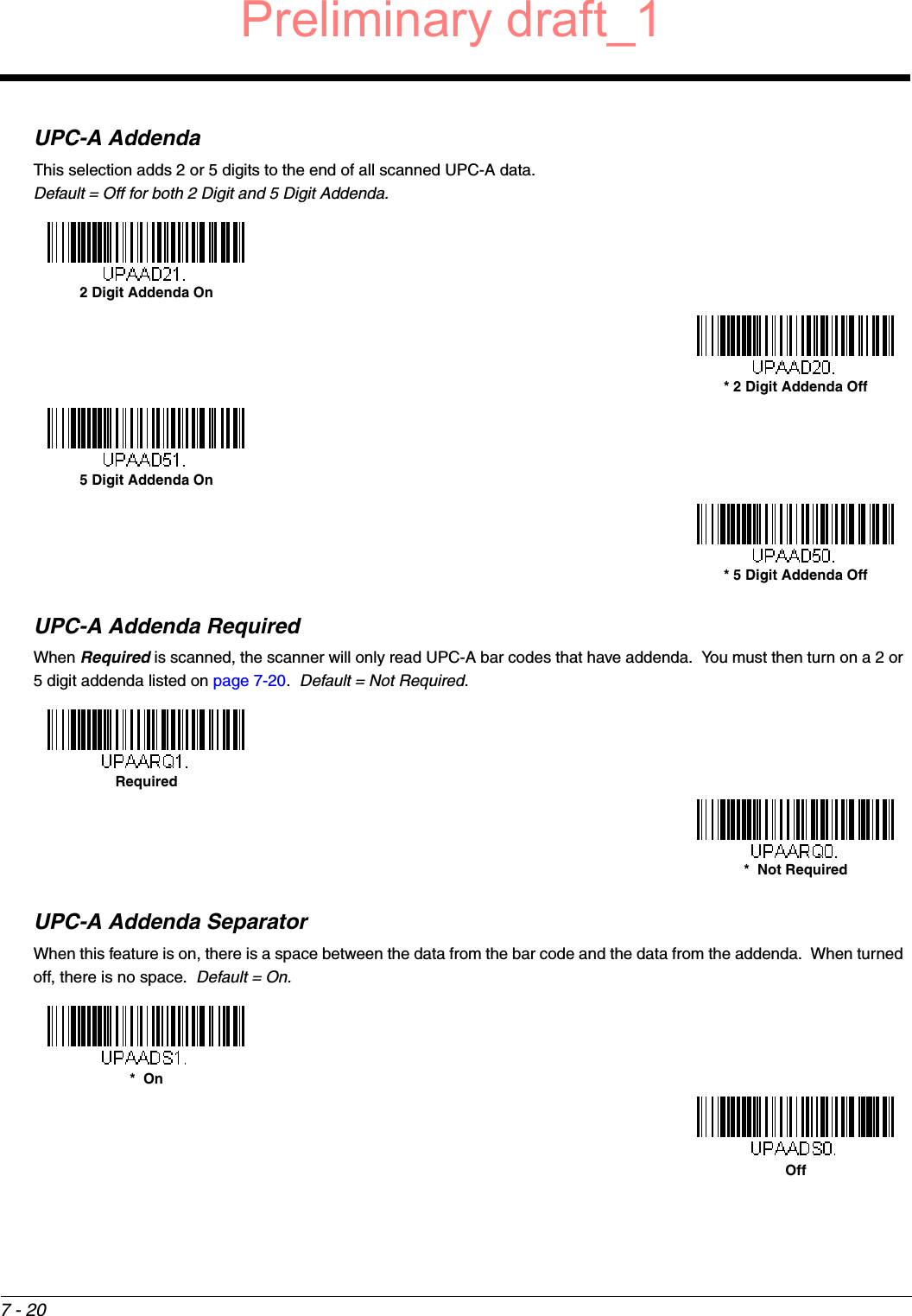 7 - 20UPC-A AddendaThis selection adds 2 or 5 digits to the end of all scanned UPC-A data.Default = Off for both 2 Digit and 5 Digit Addenda.UPC-A Addenda RequiredWhen Required is scanned, the scanner will only read UPC-A bar codes that have addenda.  You must then turn on a 2 or 5 digit addenda listed on page 7-20.  Default = Not Required.UPC-A Addenda SeparatorWhen this feature is on, there is a space between the data from the bar code and the data from the addenda.  When turned off, there is no space.  Default = On.2 Digit Addenda On* 2 Digit Addenda Off5 Digit Addenda On* 5 Digit Addenda OffRequired*  Not Required*  OnOffPreliminary draft_1