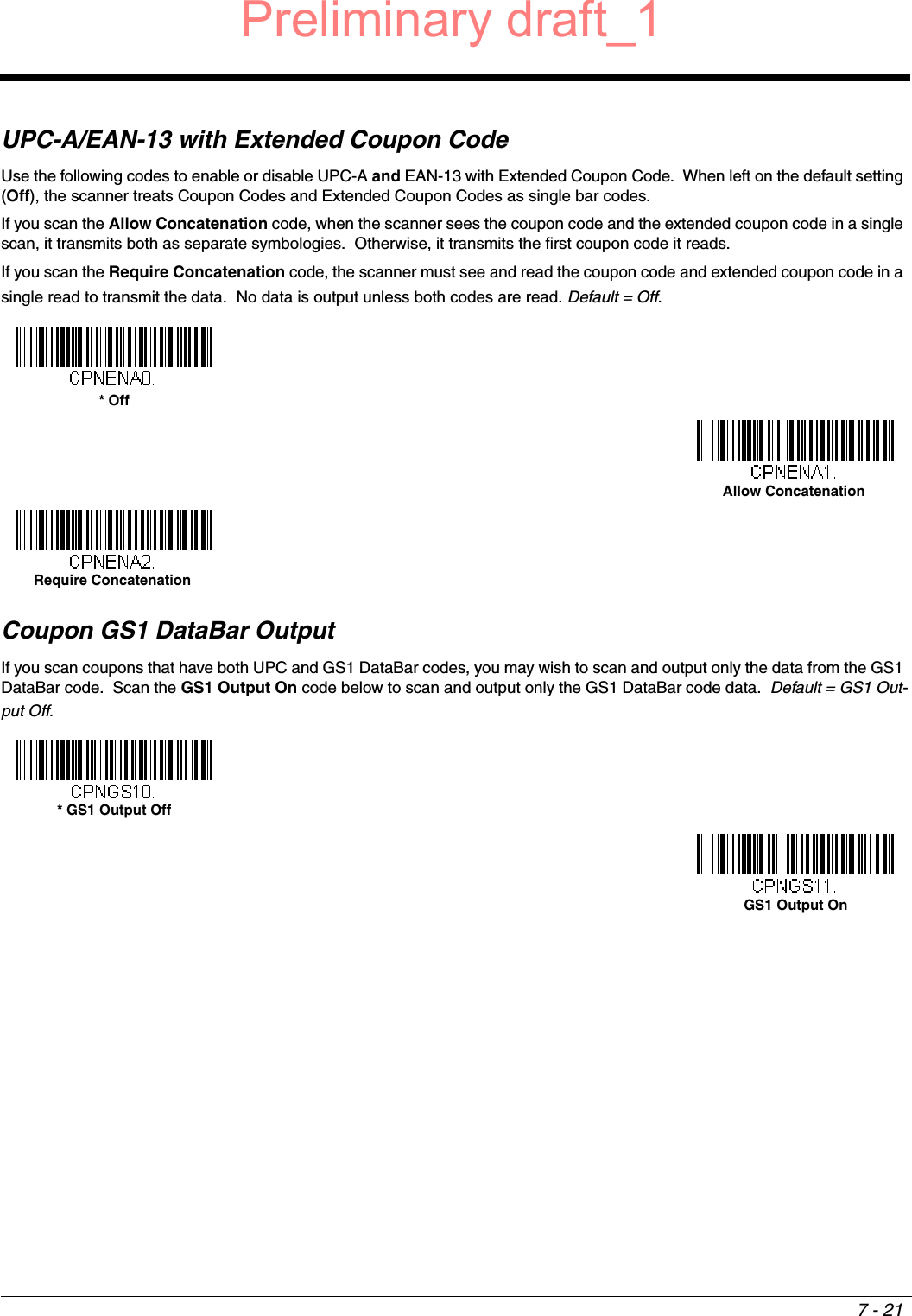 7 - 21UPC-A/EAN-13 with Extended Coupon CodeUse the following codes to enable or disable UPC-A and EAN-13 with Extended Coupon Code.  When left on the default setting (Off), the scanner treats Coupon Codes and Extended Coupon Codes as single bar codes.  If you scan the Allow Concatenation code, when the scanner sees the coupon code and the extended coupon code in a single scan, it transmits both as separate symbologies.  Otherwise, it transmits the first coupon code it reads.  If you scan the Require Concatenation code, the scanner must see and read the coupon code and extended coupon code in a single read to transmit the data.  No data is output unless both codes are read. Default = Off.Coupon GS1 DataBar OutputIf you scan coupons that have both UPC and GS1 DataBar codes, you may wish to scan and output only the data from the GS1 DataBar code.  Scan the GS1 Output On code below to scan and output only the GS1 DataBar code data.  Default = GS1 Out-put Off.* OffAllow ConcatenationRequire Concatenation* GS1 Output OffGS1 Output OnPreliminary draft_1
