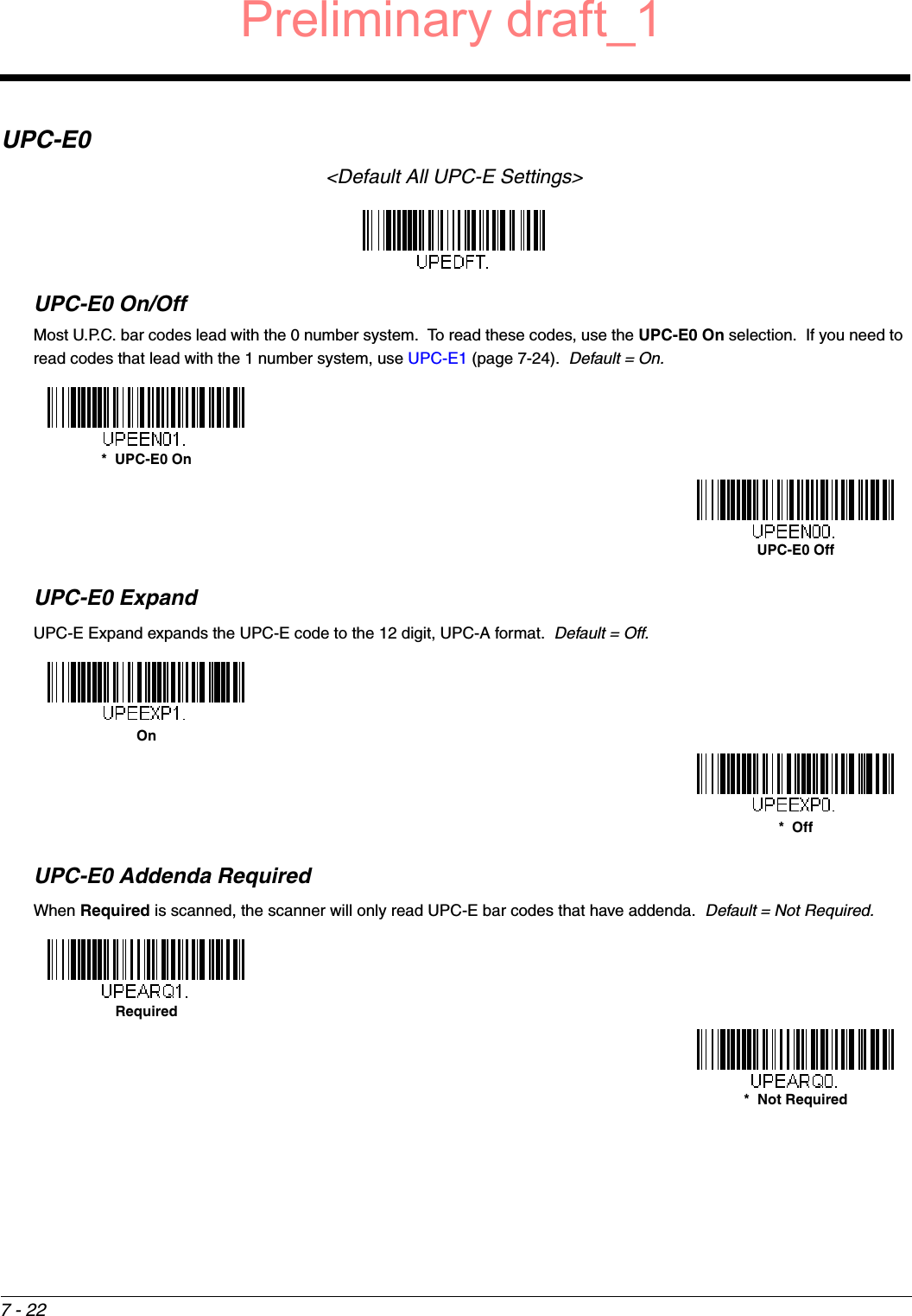 7 - 22UPC-E0&lt;Default All UPC-E Settings&gt;UPC-E0 On/OffMost U.P.C. bar codes lead with the 0 number system.  To read these codes, use the UPC-E0 On selection.  If you need to read codes that lead with the 1 number system, use UPC-E1 (page 7-24).  Default = On.UPC-E0 ExpandUPC-E Expand expands the UPC-E code to the 12 digit, UPC-A format.  Default = Off.UPC-E0 Addenda RequiredWhen Required is scanned, the scanner will only read UPC-E bar codes that have addenda.  Default = Not Required.*  UPC-E0 OnUPC-E0 OffOn*  OffRequired*  Not RequiredPreliminary draft_1