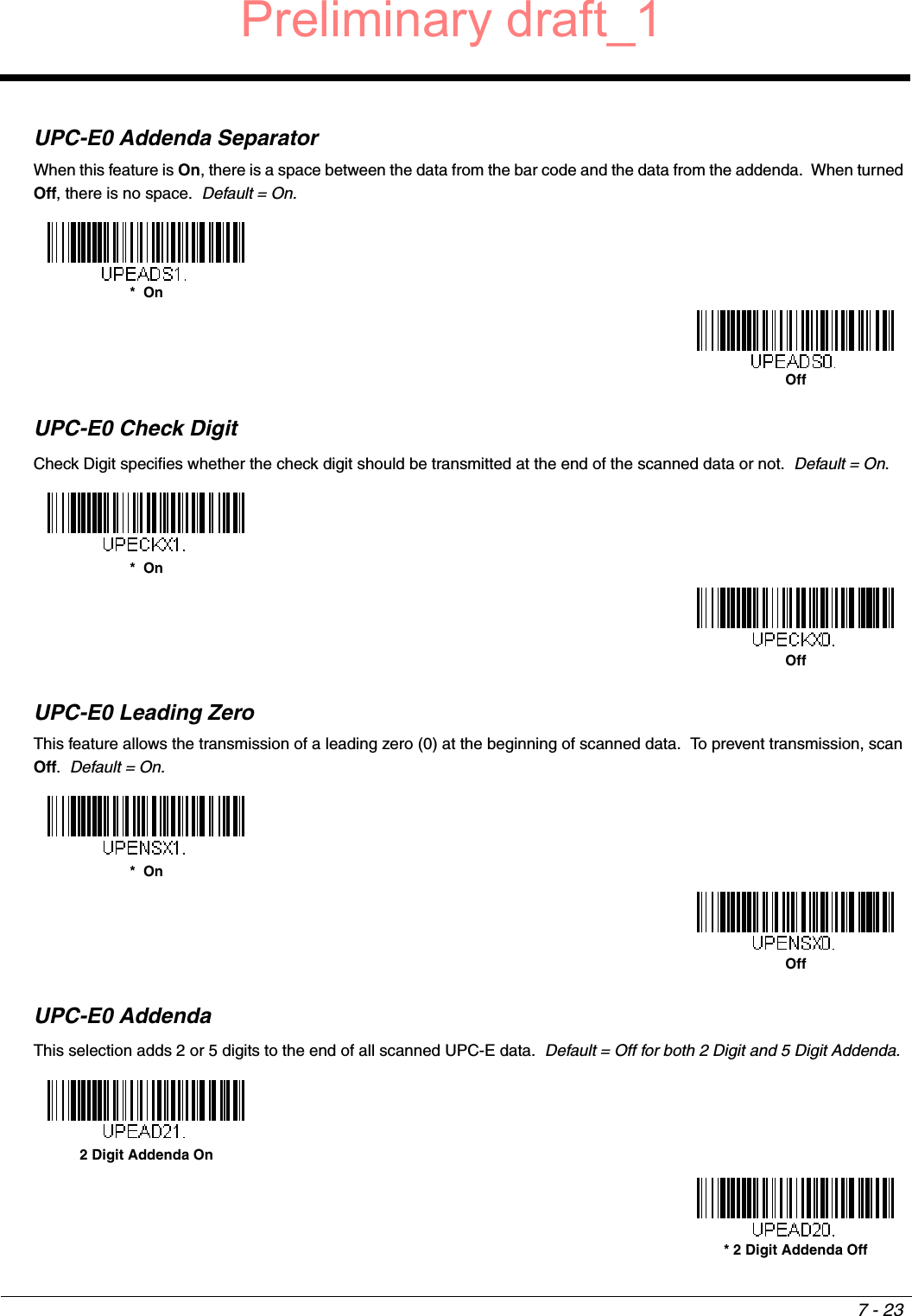 7 - 23UPC-E0 Addenda SeparatorWhen this feature is On, there is a space between the data from the bar code and the data from the addenda.  When turned Off, there is no space.  Default = On.UPC-E0 Check DigitCheck Digit specifies whether the check digit should be transmitted at the end of the scanned data or not.  Default = On.UPC-E0 Leading ZeroThis feature allows the transmission of a leading zero (0) at the beginning of scanned data.  To prevent transmission, scan Off.  Default = On.UPC-E0 AddendaThis selection adds 2 or 5 digits to the end of all scanned UPC-E data.  Default = Off for both 2 Digit and 5 Digit Addenda.*  OnOff*  OnOff*  OnOff2 Digit Addenda On* 2 Digit Addenda OffPreliminary draft_1