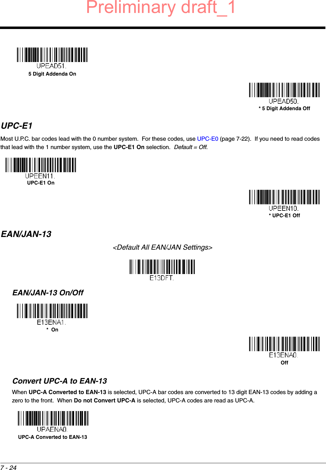 7 - 24UPC-E1Most U.P.C. bar codes lead with the 0 number system.  For these codes, use UPC-E0 (page 7-22).  If you need to read codes that lead with the 1 number system, use the UPC-E1 On selection.  Default = Off.EAN/JAN-13&lt;Default All EAN/JAN Settings&gt;EAN/JAN-13 On/OffConvert UPC-A to EAN-13When UPC-A Converted to EAN-13 is selected, UPC-A bar codes are converted to 13 digit EAN-13 codes by adding a zero to the front.  When Do not Convert UPC-A is selected, UPC-A codes are read as UPC-A.5 Digit Addenda On* 5 Digit Addenda OffUPC-E1 On* UPC-E1 Off*  OnOffUPC-A Converted to EAN-13Preliminary draft_1