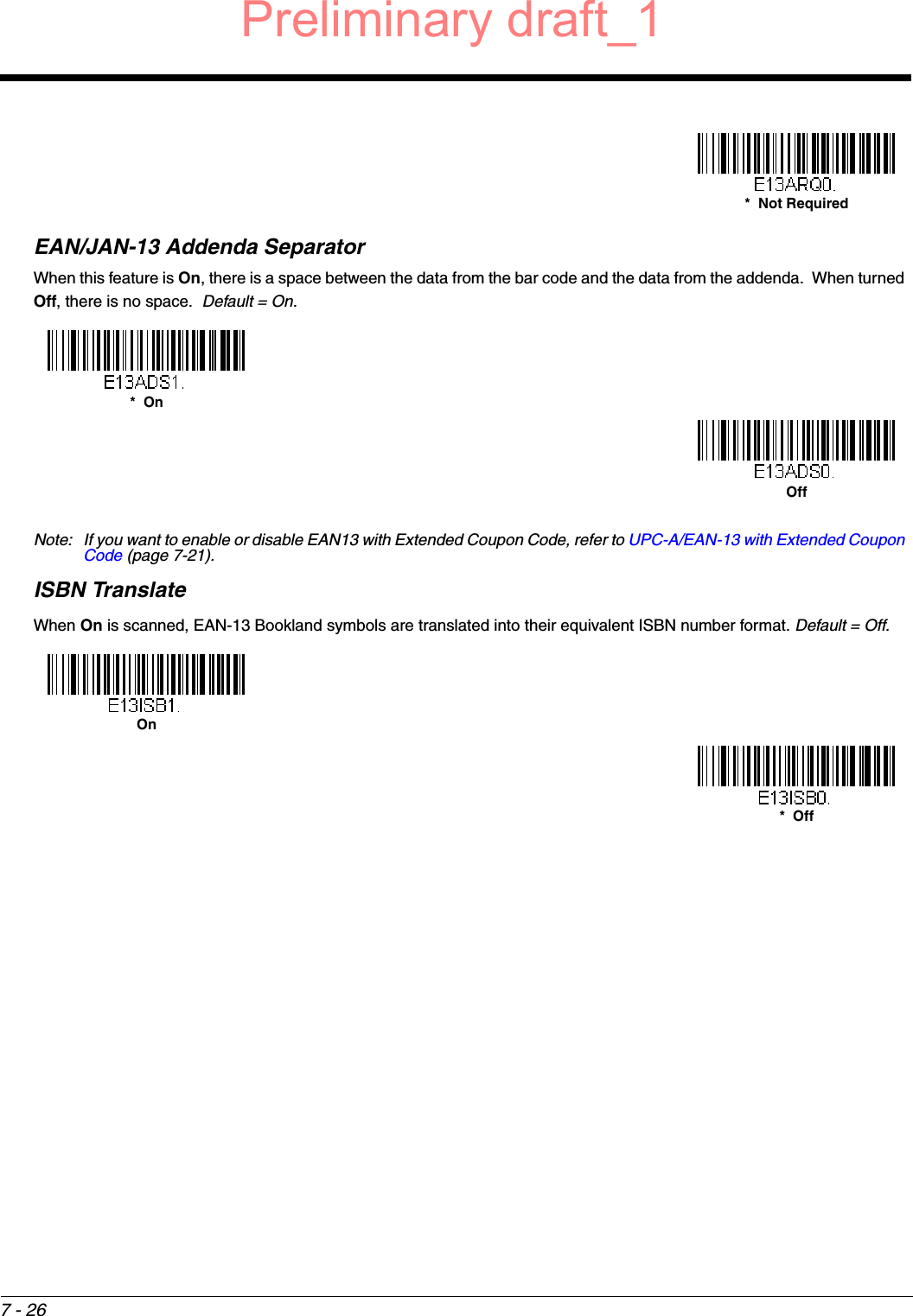 7 - 26EAN/JAN-13 Addenda SeparatorWhen this feature is On, there is a space between the data from the bar code and the data from the addenda.  When turned Off, there is no space.  Default = On.Note: If you want to enable or disable EAN13 with Extended Coupon Code, refer to UPC-A/EAN-13 with Extended Coupon Code (page 7-21).ISBN TranslateWhen On is scanned, EAN-13 Bookland symbols are translated into their equivalent ISBN number format. Default = Off. *  Not Required*  OnOffOn*  OffPreliminary draft_1