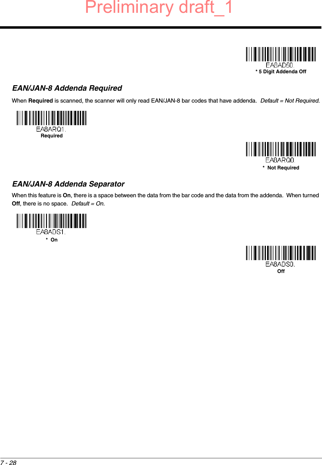 7 - 28EAN/JAN-8 Addenda RequiredWhen Required is scanned, the scanner will only read EAN/JAN-8 bar codes that have addenda.  Default = Not Required.EAN/JAN-8 Addenda SeparatorWhen this feature is On, there is a space between the data from the bar code and the data from the addenda.  When turned Off, there is no space.  Default = On.* 5 Digit Addenda OffRequired*  Not Required*  OnOffPreliminary draft_1