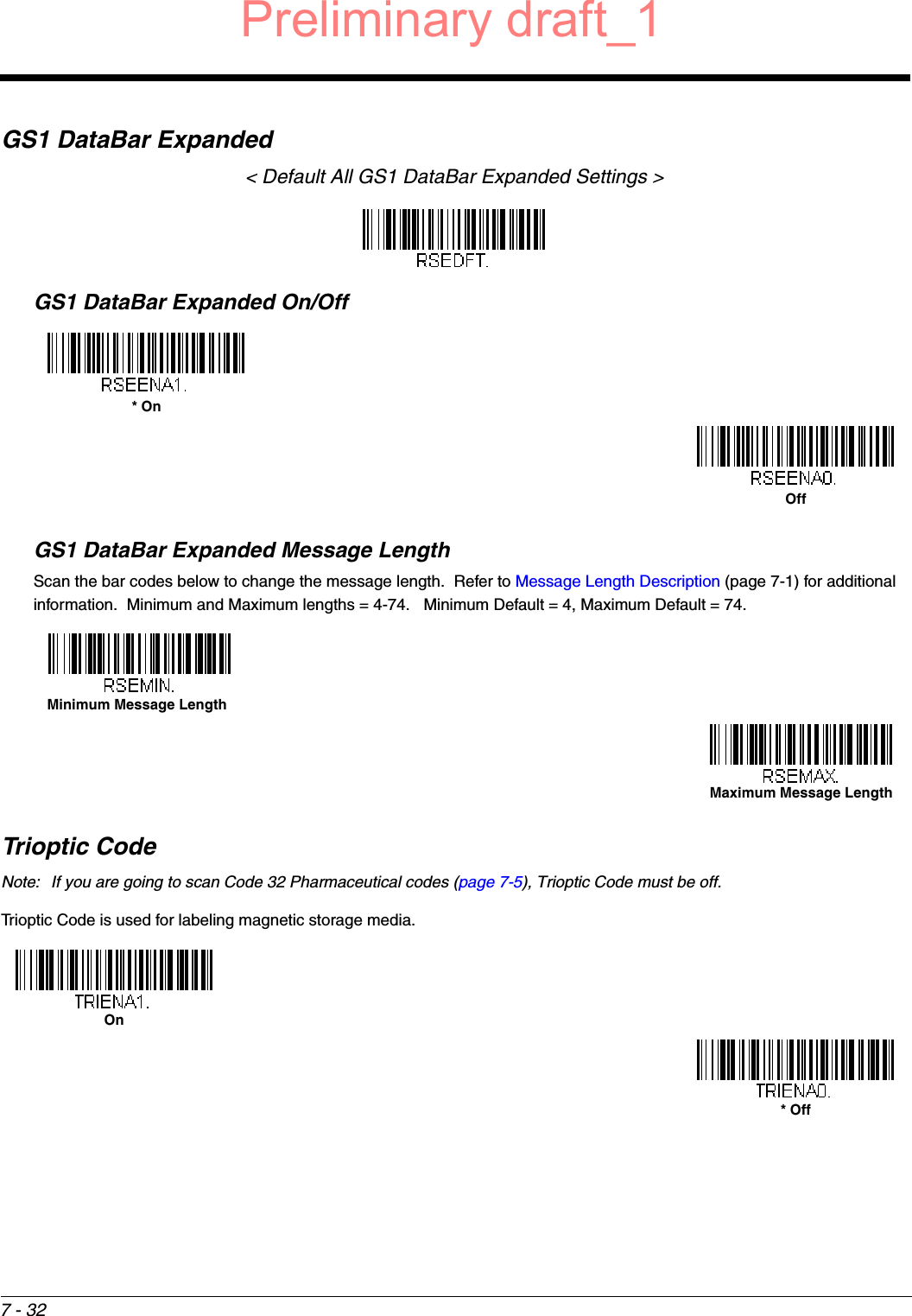 7 - 32GS1 DataBar Expanded&lt; Default All GS1 DataBar Expanded Settings &gt;GS1 DataBar Expanded On/OffGS1 DataBar Expanded Message LengthScan the bar codes below to change the message length.  Refer to Message Length Description (page 7-1) for additional information.  Minimum and Maximum lengths = 4-74.   Minimum Default = 4, Maximum Default = 74.Trioptic CodeNote: If you are going to scan Code 32 Pharmaceutical codes (page 7-5), Trioptic Code must be off.Trioptic Code is used for labeling magnetic storage media.* OnOffMinimum Message LengthMaximum Message LengthOn* OffPreliminary draft_1