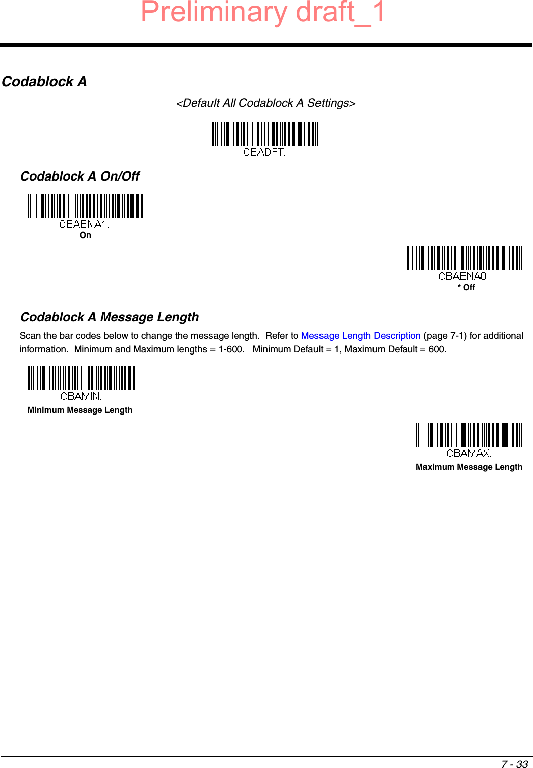 7 - 33Codablock A&lt;Default All Codablock A Settings&gt;Codablock A On/OffCodablock A Message LengthScan the bar codes below to change the message length.  Refer to Message Length Description (page 7-1) for additional information.  Minimum and Maximum lengths = 1-600.   Minimum Default = 1, Maximum Default = 600.On* OffMinimum Message LengthMaximum Message LengthPreliminary draft_1