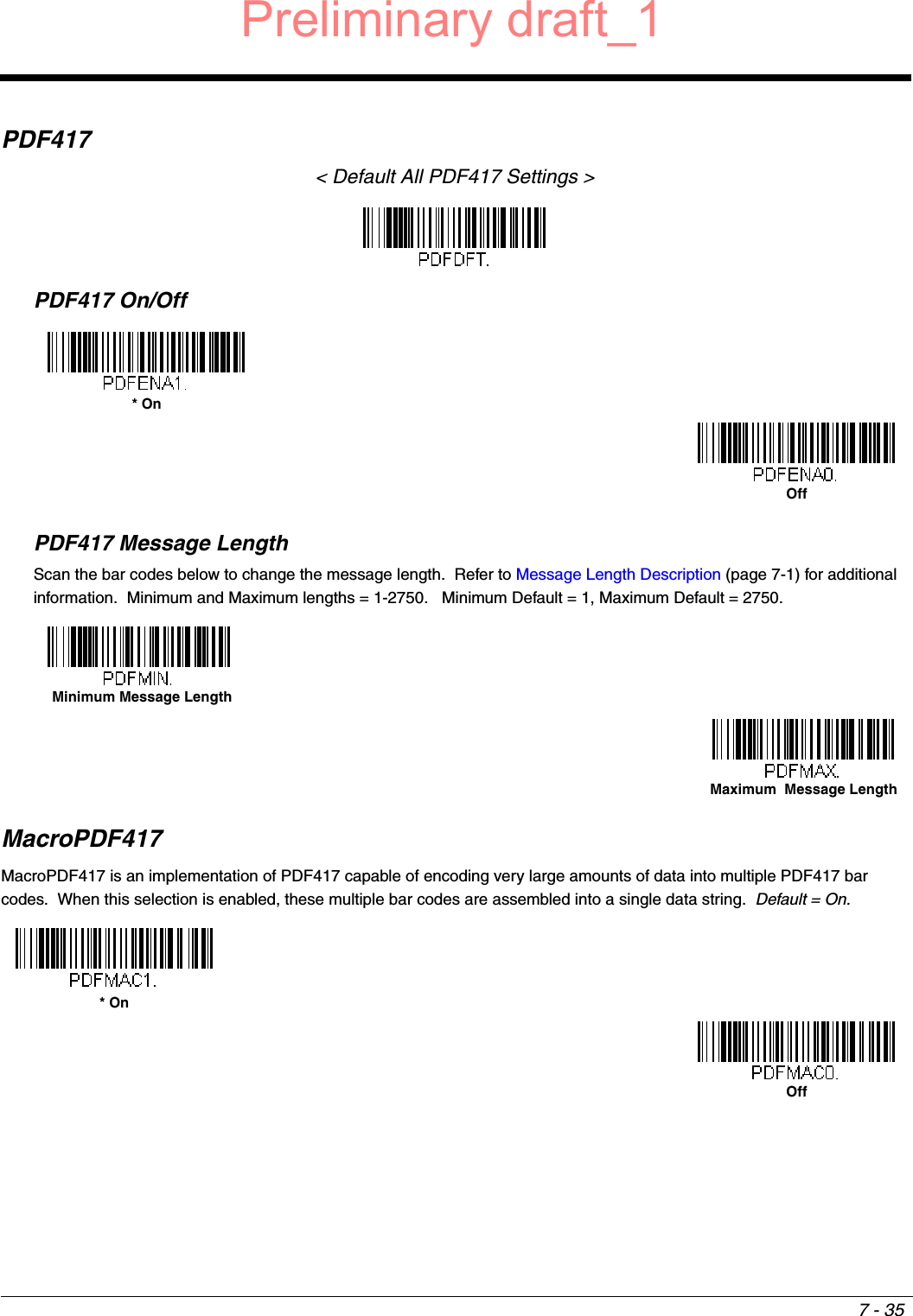 7 - 35PDF417&lt; Default All PDF417 Settings &gt;PDF417 On/OffPDF417 Message LengthScan the bar codes below to change the message length.  Refer to Message Length Description (page 7-1) for additional information.  Minimum and Maximum lengths = 1-2750.   Minimum Default = 1, Maximum Default = 2750.MacroPDF417MacroPDF417 is an implementation of PDF417 capable of encoding very large amounts of data into multiple PDF417 bar codes.  When this selection is enabled, these multiple bar codes are assembled into a single data string.  Default = On. * OnOff Minimum Message LengthMaximum  Message Length* OnOffPreliminary draft_1