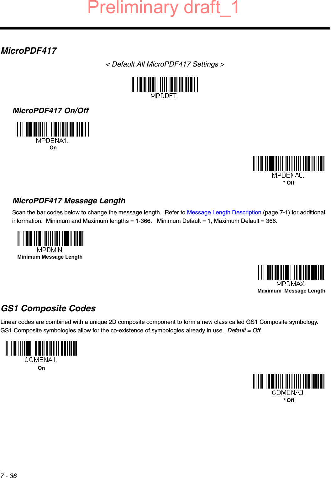 7 - 36MicroPDF417&lt; Default All MicroPDF417 Settings &gt;MicroPDF417 On/OffMicroPDF417 Message LengthScan the bar codes below to change the message length.  Refer to Message Length Description (page 7-1) for additional information.  Minimum and Maximum lengths = 1-366.   Minimum Default = 1, Maximum Default = 366.GS1 Composite CodesLinear codes are combined with a unique 2D composite component to form a new class called GS1 Composite symbology.  GS1 Composite symbologies allow for the co-existence of symbologies already in use.  Default = Off.On* OffMinimum Message LengthMaximum  Message LengthOn* OffPreliminary draft_1