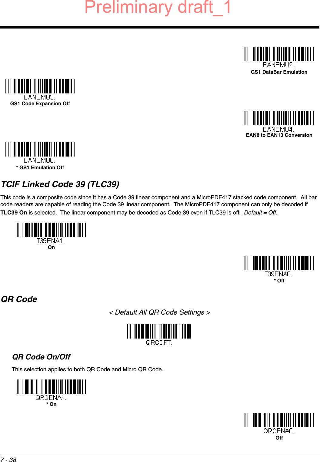 7 - 38TCIF Linked Code 39 (TLC39)This code is a composite code since it has a Code 39 linear component and a MicroPDF417 stacked code component.  All bar code readers are capable of reading the Code 39 linear component.  The MicroPDF417 component can only be decoded if TLC39 On is selected.  The linear component may be decoded as Code 39 even if TLC39 is off.  Default = Off.  QR Code&lt; Default All QR Code Settings &gt;QR Code On/OffThis selection applies to both QR Code and Micro QR Code.GS1 DataBar EmulationGS1 Code Expansion OffEAN8 to EAN13 Conversion* GS1 Emulation OffOn* Off* OnOffPreliminary draft_1