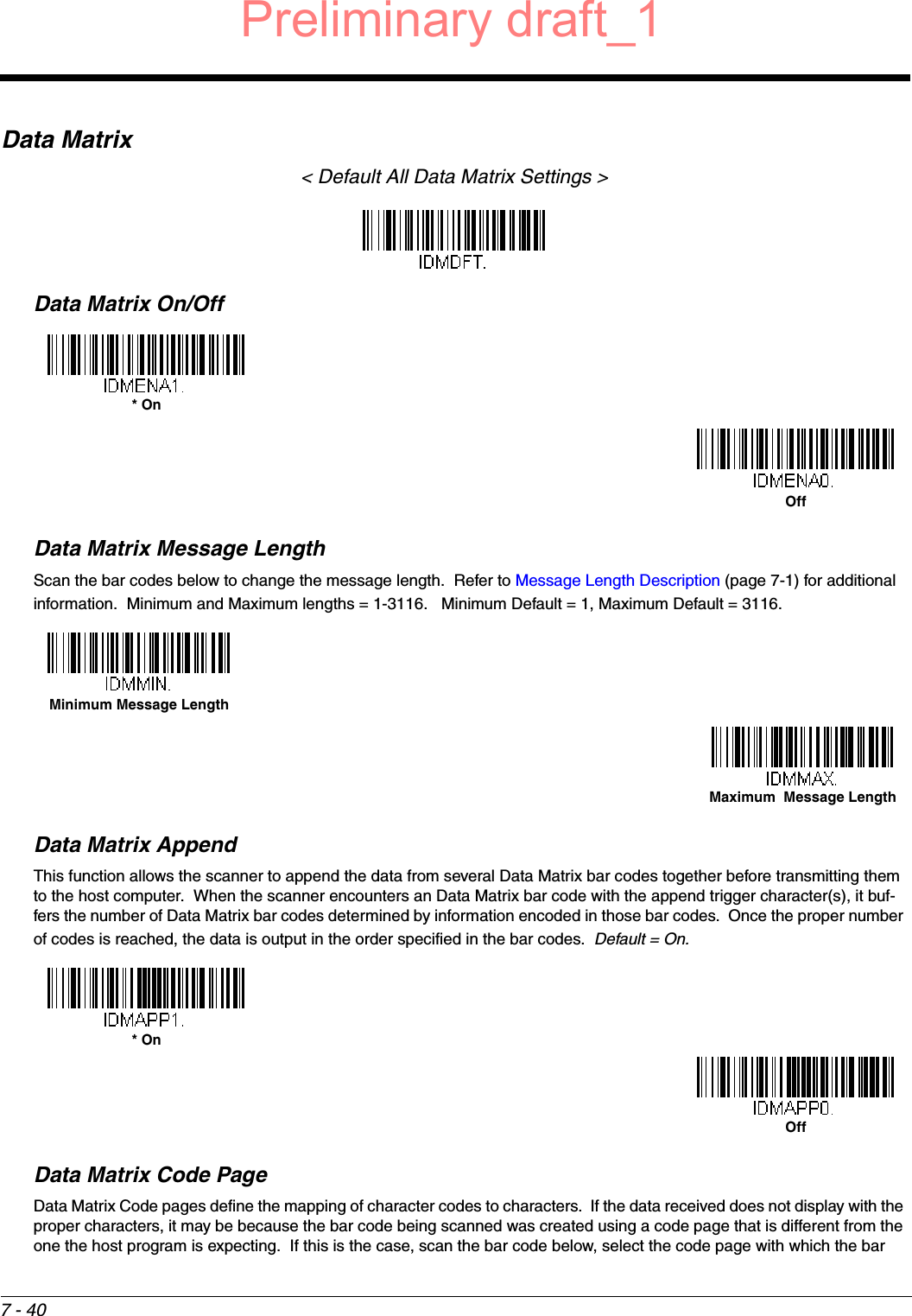 7 - 40Data Matrix&lt; Default All Data Matrix Settings &gt;Data Matrix On/OffData Matrix Message LengthScan the bar codes below to change the message length.  Refer to Message Length Description (page 7-1) for additional information.  Minimum and Maximum lengths = 1-3116.   Minimum Default = 1, Maximum Default = 3116.Data Matrix AppendThis function allows the scanner to append the data from several Data Matrix bar codes together before transmitting them to the host computer.  When the scanner encounters an Data Matrix bar code with the append trigger character(s), it buf-fers the number of Data Matrix bar codes determined by information encoded in those bar codes.  Once the proper number of codes is reached, the data is output in the order specified in the bar codes.  Default = On.Data Matrix Code PageData Matrix Code pages define the mapping of character codes to characters.  If the data received does not display with the proper characters, it may be because the bar code being scanned was created using a code page that is different from the one the host program is expecting.  If this is the case, scan the bar code below, select the code page with which the bar * OnOffMinimum Message LengthMaximum  Message Length* OnOffPreliminary draft_1