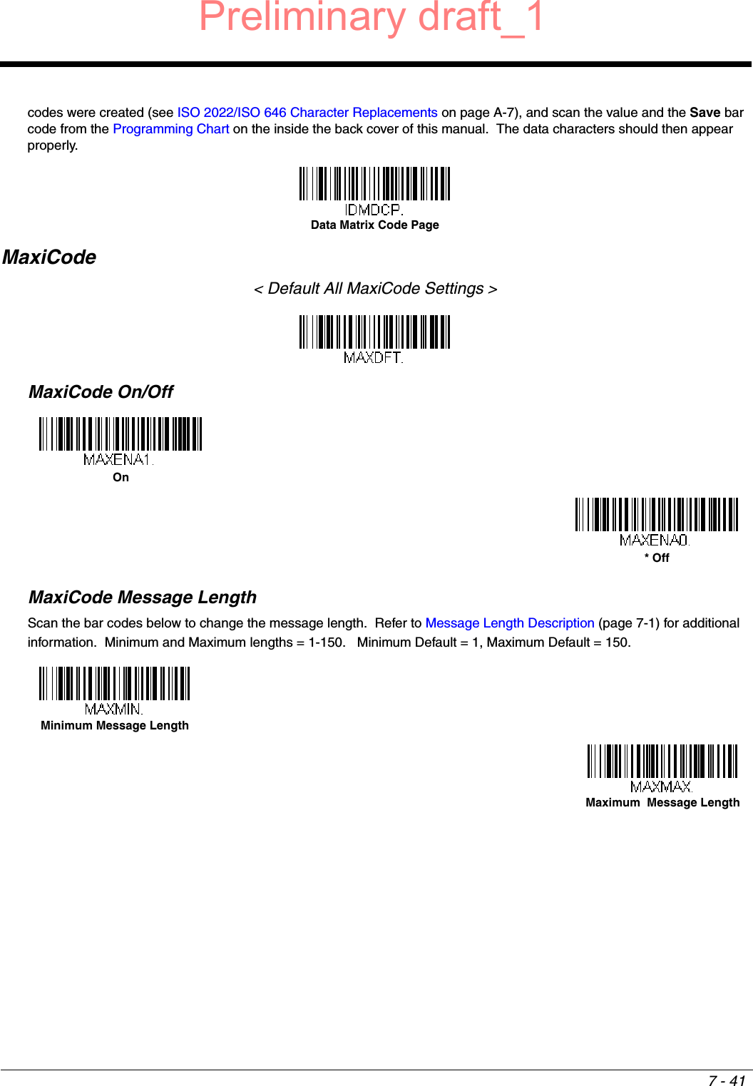 7 - 41codes were created (see ISO 2022/ISO 646 Character Replacements on page A-7), and scan the value and the Save bar code from the Programming Chart on the inside the back cover of this manual.  The data characters should then appear properly.MaxiCode&lt; Default All MaxiCode Settings &gt;MaxiCode On/OffMaxiCode Message LengthScan the bar codes below to change the message length.  Refer to Message Length Description (page 7-1) for additional information.  Minimum and Maximum lengths = 1-150.   Minimum Default = 1, Maximum Default = 150.Data Matrix Code PageOn* OffMinimum Message LengthMaximum  Message LengthPreliminary draft_1