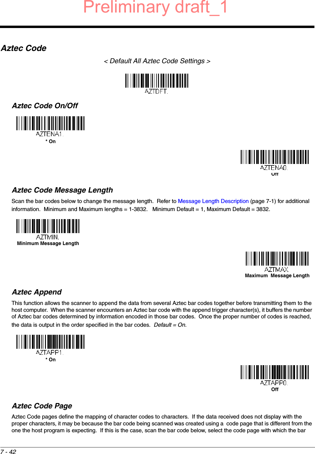 7 - 42Aztec Code&lt; Default All Aztec Code Settings &gt;Aztec Code On/OffAztec Code Message LengthScan the bar codes below to change the message length.  Refer to Message Length Description (page 7-1) for additional information.  Minimum and Maximum lengths = 1-3832.   Minimum Default = 1, Maximum Default = 3832.Aztec AppendThis function allows the scanner to append the data from several Aztec bar codes together before transmitting them to the host computer.  When the scanner encounters an Aztec bar code with the append trigger character(s), it buffers the number of Aztec bar codes determined by information encoded in those bar codes.  Once the proper number of codes is reached, the data is output in the order specified in the bar codes.  Default = On.Aztec Code PageAztec Code pages define the mapping of character codes to characters.  If the data received does not display with the proper characters, it may be because the bar code being scanned was created using a  code page that is different from the one the host program is expecting.  If this is the case, scan the bar code below, select the code page with which the bar * OnOffMinimum Message LengthMaximum  Message Length* OnOffPreliminary draft_1