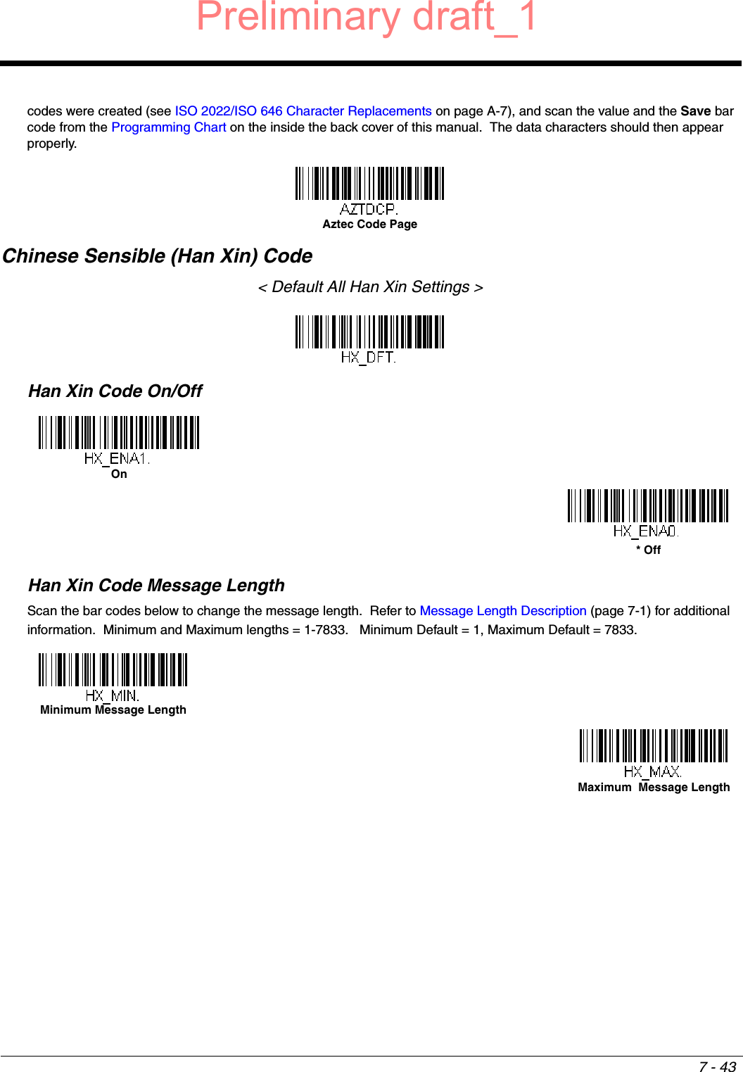 7 - 43codes were created (see ISO 2022/ISO 646 Character Replacements on page A-7), and scan the value and the Save bar code from the Programming Chart on the inside the back cover of this manual.  The data characters should then appear properly.Chinese Sensible (Han Xin) Code&lt; Default All Han Xin Settings &gt;Han Xin Code On/OffHan Xin Code Message LengthScan the bar codes below to change the message length.  Refer to Message Length Description (page 7-1) for additional information.  Minimum and Maximum lengths = 1-7833.   Minimum Default = 1, Maximum Default = 7833.Aztec Code PageOn* OffMinimum Message LengthMaximum  Message LengthPreliminary draft_1