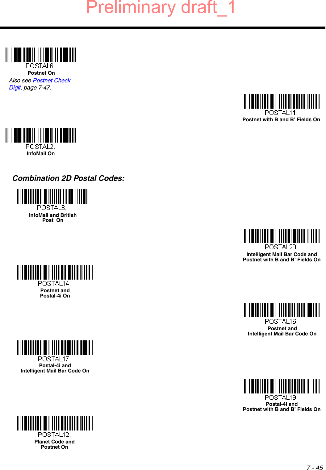 7 - 45Combination 2D Postal Codes:Postnet OnAlso see Postnet Check Digit, page 7-47.Postnet with B and B’ Fields OnInfoMail OnInfoMail and British Post  OnIntelligent Mail Bar Code and Postnet with B and B’ Fields OnPostnet and Postal-4i OnPostnet and Intelligent Mail Bar Code OnPostal-4i and Intelligent Mail Bar Code OnPostal-4i and Postnet with B and B’ Fields OnPlanet Code and Postnet OnPreliminary draft_1