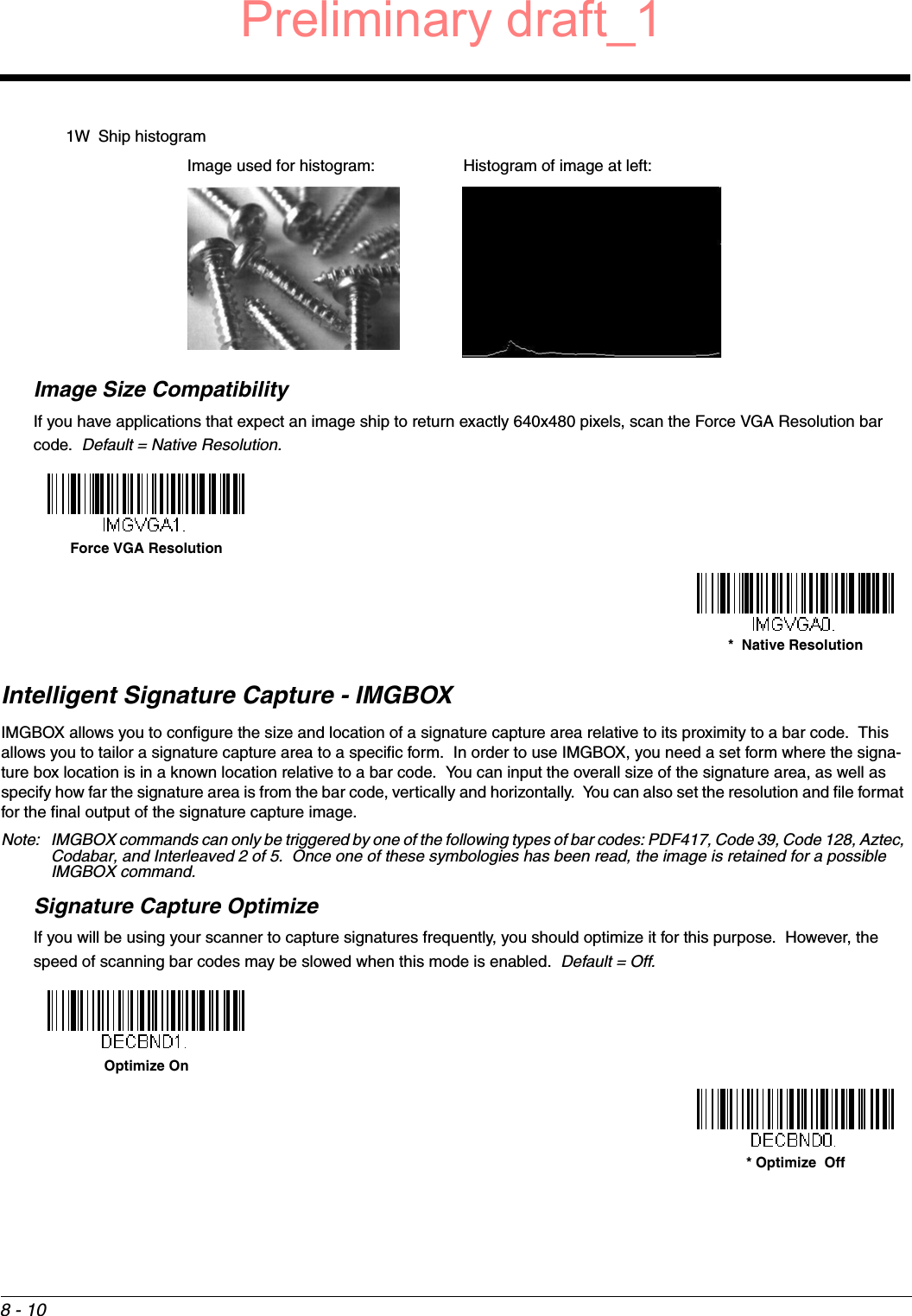 8 - 101W Ship histogramImage Size CompatibilityIf you have applications that expect an image ship to return exactly 640x480 pixels, scan the Force VGA Resolution bar code.  Default = Native Resolution.Intelligent Signature Capture - IMGBOXIMGBOX allows you to configure the size and location of a signature capture area relative to its proximity to a bar code.  This allows you to tailor a signature capture area to a specific form.  In order to use IMGBOX, you need a set form where the signa-ture box location is in a known location relative to a bar code.  You can input the overall size of the signature area, as well as specify how far the signature area is from the bar code, vertically and horizontally.  You can also set the resolution and file format for the final output of the signature capture image.Note: IMGBOX commands can only be triggered by one of the following types of bar codes: PDF417, Code 39, Code 128, Aztec, Codabar, and Interleaved 2 of 5.  Once one of these symbologies has been read, the image is retained for a possible IMGBOX command.Signature Capture OptimizeIf you will be using your scanner to capture signatures frequently, you should optimize it for this purpose.  However, the speed of scanning bar codes may be slowed when this mode is enabled.  Default = Off.Image used for histogram: Histogram of image at left:Force VGA Resolution*  Native ResolutionOptimize On* Optimize  OffPreliminary draft_1