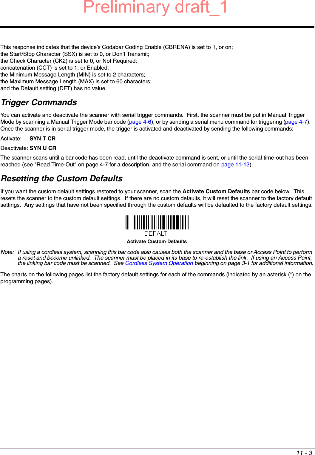 11 - 3This response indicates that the device’s Codabar Coding Enable (CBRENA) is set to 1, or on; the Start/Stop Character (SSX) is set to 0, or Don’t Transmit; the Check Character (CK2) is set to 0, or Not Required;concatenation (CCT) is set to 1, or Enabled; the Minimum Message Length (MIN) is set to 2 characters; the Maximum Message Length (MAX) is set to 60 characters; and the Default setting (DFT) has no value.  Trigger CommandsYou can activate and deactivate the scanner with serial trigger commands.  First, the scanner must be put in Manual Trigger Mode by scanning a Manual Trigger Mode bar code (page 4-6), or by sending a serial menu command for triggering (page 4-7).  Once the scanner is in serial trigger mode, the trigger is activated and deactivated by sending the following commands:Activate:  SYN T CRDeactivate: SYN U CRThe scanner scans until a bar code has been read, until the deactivate command is sent, or until the serial time-out has been reached (see &quot;Read Time-Out&quot; on page 4-7 for a description, and the serial command on page 11-12).Resetting the Custom DefaultsIf you want the custom default settings restored to your scanner, scan the Activate Custom Defaults bar code below.  This resets the scanner to the custom default settings.  If there are no custom defaults, it will reset the scanner to the factory default settings.  Any settings that have not been specified through the custom defaults will be defaulted to the factory default settings.Note: If using a cordless system, scanning this bar code also causes both the scanner and the base or Access Point to perform a reset and become unlinked.  The scanner must be placed in its base to re-establish the link.  If using an Access Point, the linking bar code must be scanned.  See Cordless System Operation beginning on page 3-1 for additional information.The charts on the following pages list the factory default settings for each of the commands (indicated by an asterisk (*) on the programming pages).Activate Custom DefaultsPreliminary draft_1