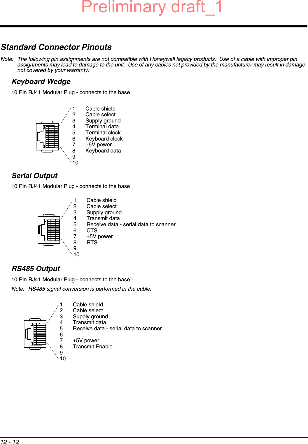 12 - 12Standard Connector PinoutsNote: The following pin assignments are not compatible with Honeywell legacy products.  Use of a cable with improper pin assignments may lead to damage to the unit.  Use of any cables not provided by the manufacturer may result in damage not covered by your warranty. Keyboard Wedge10 Pin RJ41 Modular Plug - connects to the baseSerial Output10 Pin RJ41 Modular Plug - connects to the base RS485 Output10 Pin RJ41 Modular Plug - connects to the baseNote: RS485 signal conversion is performed in the cable. 1 Cable shield2 Cable select3 Supply ground4 Terminal data5 Terminal clock6 Keyboard clock7+5V power8 Keyboard data9101 Cable shield2 Cable select3 Supply ground4 Transmit data5 Receive data - serial data to scanner6CTS7 +5V power8RTS9101 Cable shield2 Cable select3 Supply ground4 Transmit data5 Receive data - serial data to scanner67+5V power8 Transmit Enable910Preliminary draft_1