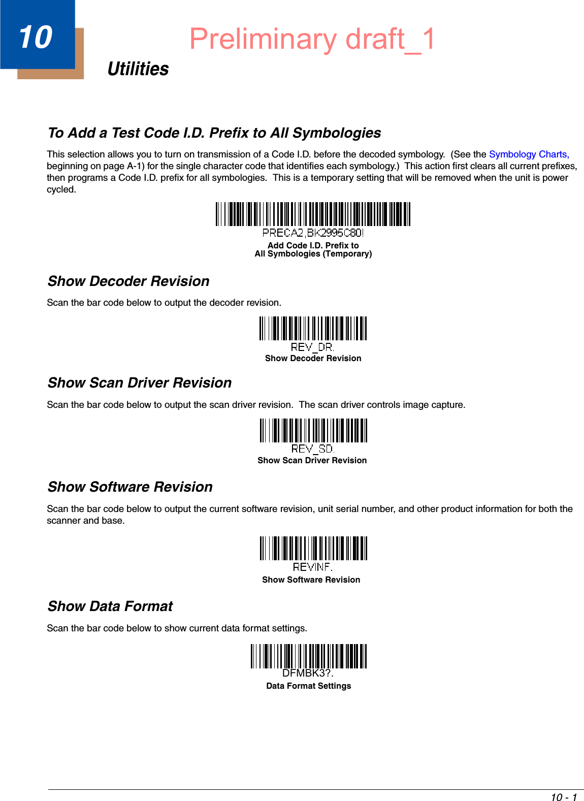 10 - 110UtilitiesTo Add a Test Code I.D. Prefix to All SymbologiesThis selection allows you to turn on transmission of a Code I.D. before the decoded symbology.  (See the Symbology Charts, beginning on page A-1) for the single character code that identifies each symbology.)  This action first clears all current prefixes, then programs a Code I.D. prefix for all symbologies.  This is a temporary setting that will be removed when the unit is power cycled.Show Decoder RevisionScan the bar code below to output the decoder revision.Show Scan Driver RevisionScan the bar code below to output the scan driver revision.  The scan driver controls image capture.Show Software RevisionScan the bar code below to output the current software revision, unit serial number, and other product information for both the scanner and base.Show Data FormatScan the bar code below to show current data format settings.Add Code I.D. Prefix toAll Symbologies (Temporary)Show Decoder RevisionShow Scan Driver RevisionShow Software RevisionData Format SettingsDFMBK3?.Preliminary draft_1