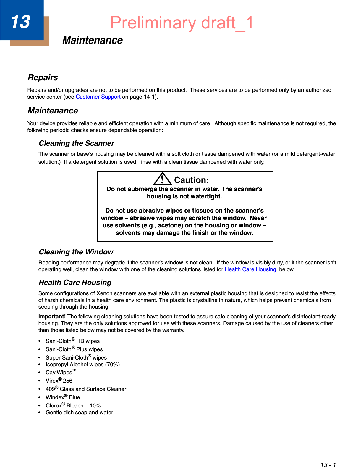 13 - 113MaintenanceRepairsRepairs and/or upgrades are not to be performed on this product.  These services are to be performed only by an authorized service center (see Customer Support on page 14-1).MaintenanceYour device provides reliable and efficient operation with a minimum of care.  Although specific maintenance is not required, the following periodic checks ensure dependable operation:Cleaning the ScannerThe scanner or base’s housing may be cleaned with a soft cloth or tissue dampened with water (or a mild detergent-water solution.)  If a detergent solution is used, rinse with a clean tissue dampened with water only.Cleaning the WindowReading performance may degrade if the scanner’s window is not clean.  If the window is visibly dirty, or if the scanner isn’t operating well, clean the window with one of the cleaning solutions listed for Health Care Housing, below.Health Care HousingSome configurations of Xenon scanners are available with an external plastic housing that is designed to resist the effects of harsh chemicals in a health care environment. The plastic is crystalline in nature, which helps prevent chemicals from seeping through the housing.Important! The following cleaning solutions have been tested to assure safe cleaning of your scanner’s disinfectant-ready housing. They are the only solutions approved for use with these scanners. Damage caused by the use of cleaners other than those listed below may not be covered by the warranty.• Sani-Cloth® HB wipes• Sani-Cloth® Plus wipes• Super Sani-Cloth® wipes• Isopropyl Alcohol wipes (70%)• CaviWipes™•Virex® 256•409® Glass and Surface Cleaner• Windex® Blue•Clorox® Bleach – 10%• Gentle dish soap and waterDo not submerge the scanner in water. The scanner’s housing is not watertight. Do not use abrasive wipes or tissues on the scanner’s window – abrasive wipes may scratch the window.  Never use solvents (e.g., acetone) on the housing or window – solvents may damage the finish or the window.!Caution:Do not submerge the scanner in water. The scanner’s housing is not watertight. Do not use abrasive wipes or tissues on the scanner’s window – abrasive wipes may scratch the window.  Never use solvents (e.g., acetone) on the housing or window – solvents may damage the finish or the window.Preliminary draft_1