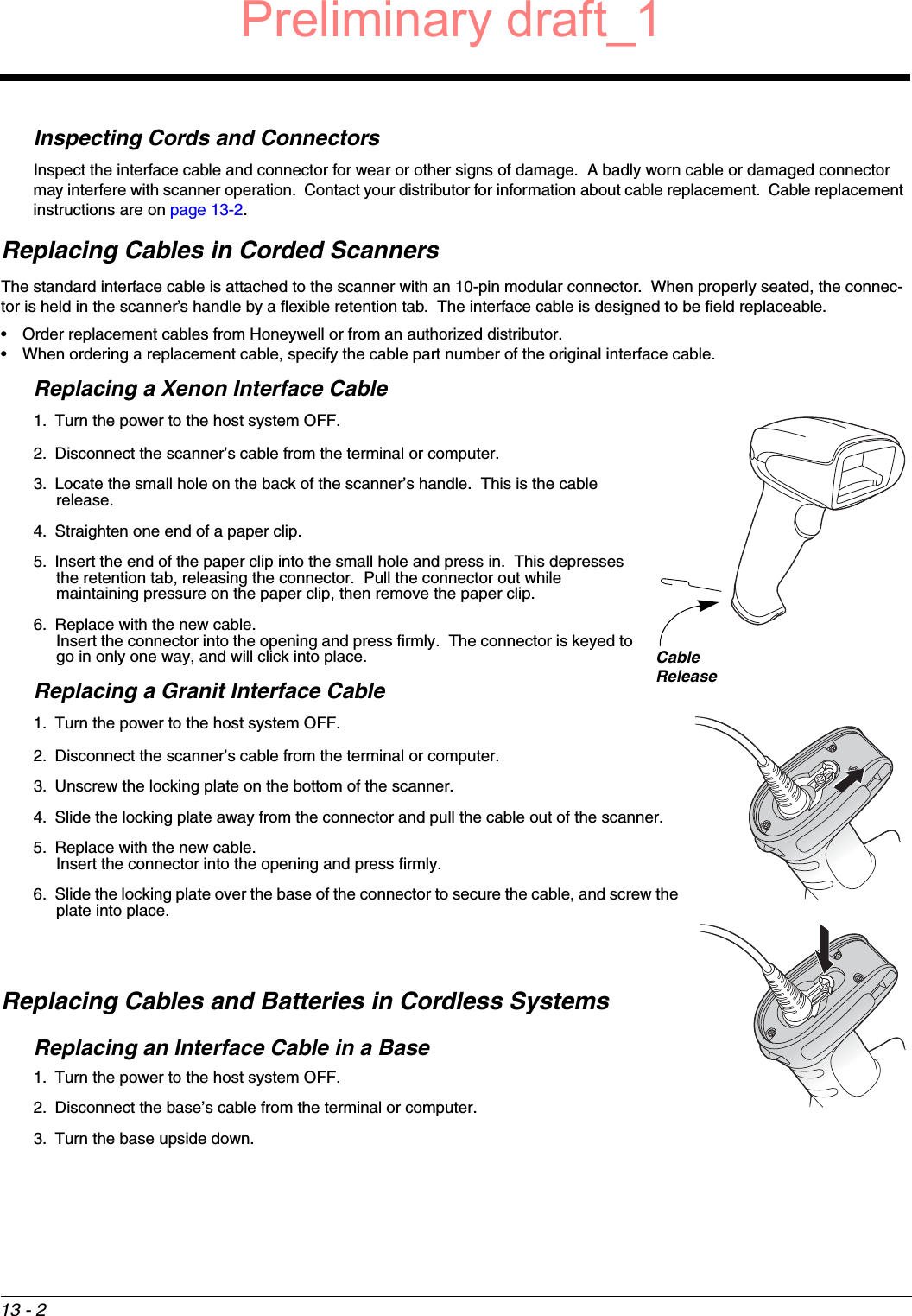 13 - 2Inspecting Cords and ConnectorsInspect the interface cable and connector for wear or other signs of damage.  A badly worn cable or damaged connector may interfere with scanner operation.  Contact your distributor for information about cable replacement.  Cable replacement instructions are on page 13-2.Replacing Cables in Corded ScannersThe standard interface cable is attached to the scanner with an 10-pin modular connector.  When properly seated, the connec-tor is held in the scanner’s handle by a flexible retention tab.  The interface cable is designed to be field replaceable.• Order replacement cables from Honeywell or from an authorized distributor.• When ordering a replacement cable, specify the cable part number of the original interface cable.Replacing a Xenon Interface Cable1. Turn the power to the host system OFF.2. Disconnect the scanner’s cable from the terminal or computer.3. Locate the small hole on the back of the scanner’s handle.  This is the cable release.4. Straighten one end of a paper clip.5. Insert the end of the paper clip into the small hole and press in.  This depresses the retention tab, releasing the connector.  Pull the connector out while maintaining pressure on the paper clip, then remove the paper clip.6. Replace with the new cable.  Insert the connector into the opening and press firmly.  The connector is keyed to go in only one way, and will click into place.Replacing a Granit Interface Cable1. Turn the power to the host system OFF.2. Disconnect the scanner’s cable from the terminal or computer.3. Unscrew the locking plate on the bottom of the scanner.4. Slide the locking plate away from the connector and pull the cable out of the scanner.5. Replace with the new cable.  Insert the connector into the opening and press firmly.  6. Slide the locking plate over the base of the connector to secure the cable, and screw the plate into place.Replacing Cables and Batteries in Cordless SystemsReplacing an Interface Cable in a Base1. Turn the power to the host system OFF.2. Disconnect the base’s cable from the terminal or computer.3. Turn the base upside down.CableReleasePreliminary draft_1