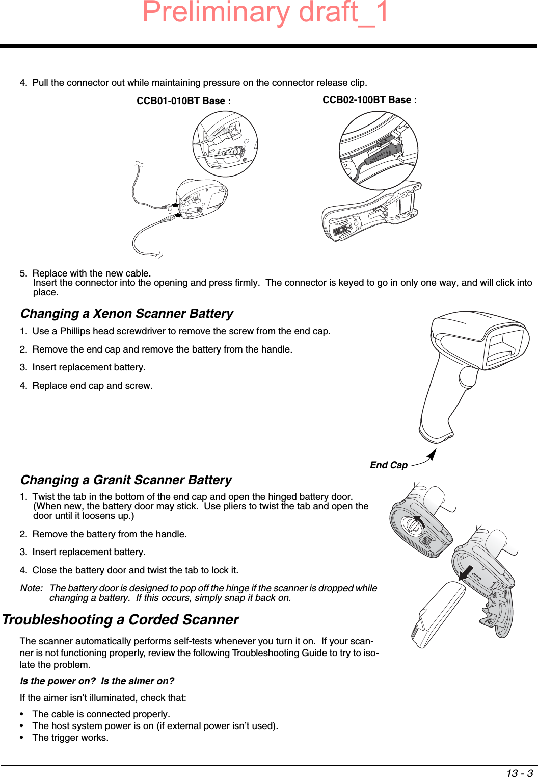 13 - 34. Pull the connector out while maintaining pressure on the connector release clip.5. Replace with the new cable.  Insert the connector into the opening and press firmly.  The connector is keyed to go in only one way, and will click into place.Changing a Xenon Scanner Battery1. Use a Phillips head screwdriver to remove the screw from the end cap.2. Remove the end cap and remove the battery from the handle.3. Insert replacement battery.4. Replace end cap and screw.Changing a Granit Scanner Battery1. Twist the tab in the bottom of the end cap and open the hinged battery door.  (When new, the battery door may stick.  Use pliers to twist the tab and open the door until it loosens up.)2. Remove the battery from the handle.3. Insert replacement battery.4. Close the battery door and twist the tab to lock it.Note: The battery door is designed to pop off the hinge if the scanner is dropped while changing a battery.  If this occurs, simply snap it back on.Troubleshooting a Corded ScannerThe scanner automatically performs self-tests whenever you turn it on.  If your scan-ner is not functioning properly, review the following Troubleshooting Guide to try to iso-late the problem.Is the power on?  Is the aimer on? If the aimer isn’t illuminated, check that:• The cable is connected properly.• The host system power is on (if external power isn’t used).• The trigger works.CCB01-010BT Base : CCB02-100BT Base :End CapPreliminary draft_1