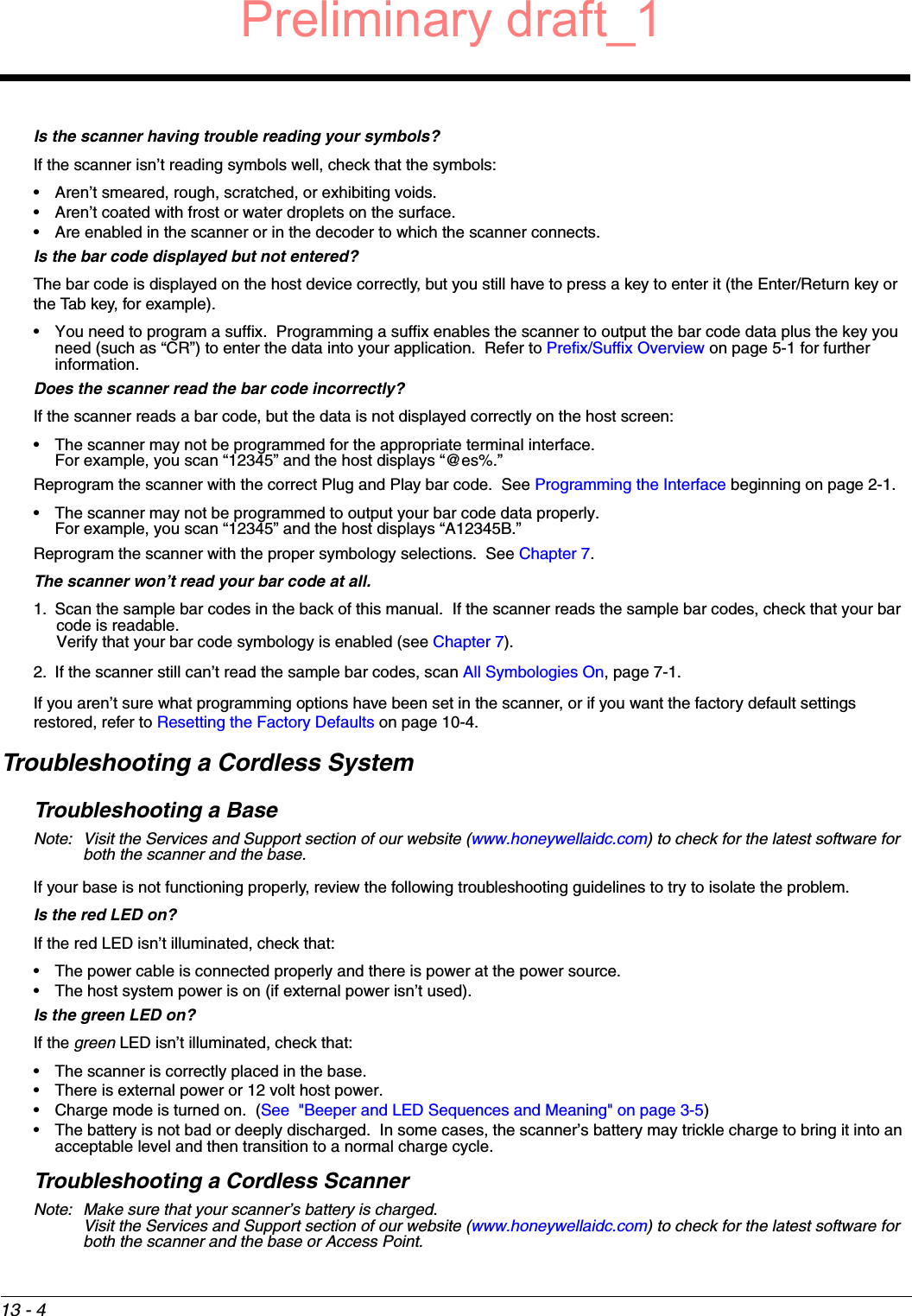 13 - 4Is the scanner having trouble reading your symbols?If the scanner isn’t reading symbols well, check that the symbols:• Aren’t smeared, rough, scratched, or exhibiting voids.• Aren’t coated with frost or water droplets on the surface.• Are enabled in the scanner or in the decoder to which the scanner connects.Is the bar code displayed but not entered?The bar code is displayed on the host device correctly, but you still have to press a key to enter it (the Enter/Return key or the Tab key, for example).• You need to program a suffix.  Programming a suffix enables the scanner to output the bar code data plus the key you need (such as “CR”) to enter the data into your application.  Refer to Prefix/Suffix Overview on page 5-1 for further information.Does the scanner read the bar code incorrectly?If the scanner reads a bar code, but the data is not displayed correctly on the host screen:• The scanner may not be programmed for the appropriate terminal interface. For example, you scan “12345” and the host displays “@es%.”Reprogram the scanner with the correct Plug and Play bar code.  See Programming the Interface beginning on page 2-1.• The scanner may not be programmed to output your bar code data properly.For example, you scan “12345” and the host displays “A12345B.”Reprogram the scanner with the proper symbology selections.  See Chapter 7.The scanner won’t read your bar code at all.1. Scan the sample bar codes in the back of this manual.  If the scanner reads the sample bar codes, check that your bar code is readable.Verify that your bar code symbology is enabled (see Chapter 7).  2. If the scanner still can’t read the sample bar codes, scan All Symbologies On, page 7-1.If you aren’t sure what programming options have been set in the scanner, or if you want the factory default settings restored, refer to Resetting the Factory Defaults on page 10-4.Troubleshooting a Cordless SystemTroubleshooting a BaseNote: Visit the Services and Support section of our website (www.honeywellaidc.com) to check for the latest software for both the scanner and the base.If your base is not functioning properly, review the following troubleshooting guidelines to try to isolate the problem.Is the red LED on? If the red LED isn’t illuminated, check that:• The power cable is connected properly and there is power at the power source.• The host system power is on (if external power isn’t used).Is the green LED on? If the green LED isn’t illuminated, check that:• The scanner is correctly placed in the base.• There is external power or 12 volt host power.• Charge mode is turned on.  (See  &quot;Beeper and LED Sequences and Meaning&quot; on page 3-5)• The battery is not bad or deeply discharged.  In some cases, the scanner’s battery may trickle charge to bring it into an acceptable level and then transition to a normal charge cycle.Troubleshooting a Cordless ScannerNote: Make sure that your scanner’s battery is charged.Visit the Services and Support section of our website (www.honeywellaidc.com) to check for the latest software for both the scanner and the base or Access Point.Preliminary draft_1