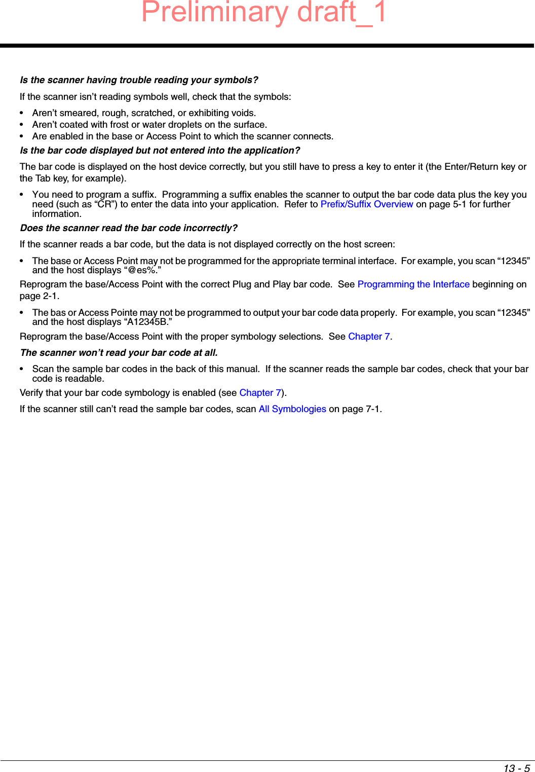 13 - 5Is the scanner having trouble reading your symbols?If the scanner isn’t reading symbols well, check that the symbols:• Aren’t smeared, rough, scratched, or exhibiting voids.• Aren’t coated with frost or water droplets on the surface.• Are enabled in the base or Access Point to which the scanner connects.Is the bar code displayed but not entered into the application?The bar code is displayed on the host device correctly, but you still have to press a key to enter it (the Enter/Return key or the Tab key, for example).• You need to program a suffix.  Programming a suffix enables the scanner to output the bar code data plus the key you need (such as “CR”) to enter the data into your application.  Refer to Prefix/Suffix Overview on page 5-1 for further information.Does the scanner read the bar code incorrectly?If the scanner reads a bar code, but the data is not displayed correctly on the host screen:• The base or Access Point may not be programmed for the appropriate terminal interface.  For example, you scan “12345” and the host displays “@es%.”Reprogram the base/Access Point with the correct Plug and Play bar code.  See Programming the Interface beginning on page 2-1.• The bas or Access Pointe may not be programmed to output your bar code data properly.  For example, you scan “12345” and the host displays “A12345B.”Reprogram the base/Access Point with the proper symbology selections.  See Chapter 7.The scanner won’t read your bar code at all.• Scan the sample bar codes in the back of this manual.  If the scanner reads the sample bar codes, check that your bar code is readable.Verify that your bar code symbology is enabled (see Chapter 7).  If the scanner still can’t read the sample bar codes, scan All Symbologies on page 7-1.Preliminary draft_1