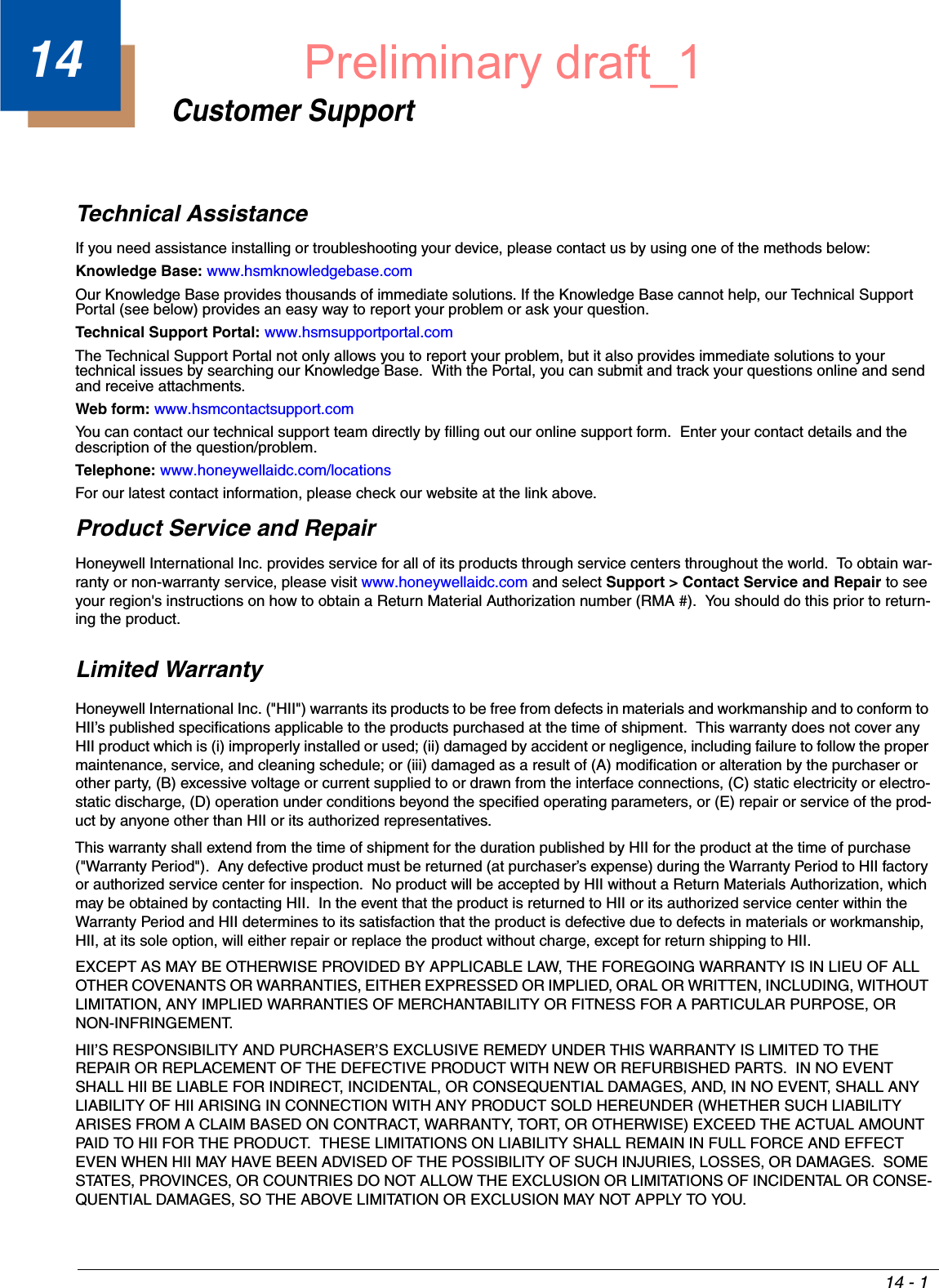 14 - 114Customer SupportTechnical AssistanceIf you need assistance installing or troubleshooting your device, please contact us by using one of the methods below:Knowledge Base: www.hsmknowledgebase.comOur Knowledge Base provides thousands of immediate solutions. If the Knowledge Base cannot help, our Technical Support Portal (see below) provides an easy way to report your problem or ask your question.Technical Support Portal: www.hsmsupportportal.comThe Technical Support Portal not only allows you to report your problem, but it also provides immediate solutions to your technical issues by searching our Knowledge Base.  With the Portal, you can submit and track your questions online and send and receive attachments. Web form: www.hsmcontactsupport.comYou can contact our technical support team directly by filling out our online support form.  Enter your contact details and the description of the question/problem.Telephone: www.honeywellaidc.com/locationsFor our latest contact information, please check our website at the link above.Product Service and RepairHoneywell International Inc. provides service for all of its products through service centers throughout the world.  To obtain war-ranty or non-warranty service, please visit www.honeywellaidc.com and select Support &gt; Contact Service and Repair to see your region&apos;s instructions on how to obtain a Return Material Authorization number (RMA #).  You should do this prior to return-ing the product.Limited WarrantyHoneywell International Inc. (&quot;HII&quot;) warrants its products to be free from defects in materials and workmanship and to conform to HII’s published specifications applicable to the products purchased at the time of shipment.  This warranty does not cover any HII product which is (i) improperly installed or used; (ii) damaged by accident or negligence, including failure to follow the proper maintenance, service, and cleaning schedule; or (iii) damaged as a result of (A) modification or alteration by the purchaser or other party, (B) excessive voltage or current supplied to or drawn from the interface connections, (C) static electricity or electro-static discharge, (D) operation under conditions beyond the specified operating parameters, or (E) repair or service of the prod-uct by anyone other than HII or its authorized representatives.This warranty shall extend from the time of shipment for the duration published by HII for the product at the time of purchase (&quot;Warranty Period&quot;).  Any defective product must be returned (at purchaser’s expense) during the Warranty Period to HII factory or authorized service center for inspection.  No product will be accepted by HII without a Return Materials Authorization, which may be obtained by contacting HII.  In the event that the product is returned to HII or its authorized service center within the Warranty Period and HII determines to its satisfaction that the product is defective due to defects in materials or workmanship, HII, at its sole option, will either repair or replace the product without charge, except for return shipping to HII.EXCEPT AS MAY BE OTHERWISE PROVIDED BY APPLICABLE LAW, THE FOREGOING WARRANTY IS IN LIEU OF ALL OTHER COVENANTS OR WARRANTIES, EITHER EXPRESSED OR IMPLIED, ORAL OR WRITTEN, INCLUDING, WITHOUT LIMITATION, ANY IMPLIED WARRANTIES OF MERCHANTABILITY OR FITNESS FOR A PARTICULAR PURPOSE, OR NON-INFRINGEMENT.HII’S RESPONSIBILITY AND PURCHASER’S EXCLUSIVE REMEDY UNDER THIS WARRANTY IS LIMITED TO THE REPAIR OR REPLACEMENT OF THE DEFECTIVE PRODUCT WITH NEW OR REFURBISHED PARTS.  IN NO EVENT SHALL HII BE LIABLE FOR INDIRECT, INCIDENTAL, OR CONSEQUENTIAL DAMAGES, AND, IN NO EVENT, SHALL ANY LIABILITY OF HII ARISING IN CONNECTION WITH ANY PRODUCT SOLD HEREUNDER (WHETHER SUCH LIABILITY ARISES FROM A CLAIM BASED ON CONTRACT, WARRANTY, TORT, OR OTHERWISE) EXCEED THE ACTUAL AMOUNT PAID TO HII FOR THE PRODUCT.  THESE LIMITATIONS ON LIABILITY SHALL REMAIN IN FULL FORCE AND EFFECT EVEN WHEN HII MAY HAVE BEEN ADVISED OF THE POSSIBILITY OF SUCH INJURIES, LOSSES, OR DAMAGES.  SOME STATES, PROVINCES, OR COUNTRIES DO NOT ALLOW THE EXCLUSION OR LIMITATIONS OF INCIDENTAL OR CONSE-QUENTIAL DAMAGES, SO THE ABOVE LIMITATION OR EXCLUSION MAY NOT APPLY TO YOU.Preliminary draft_1