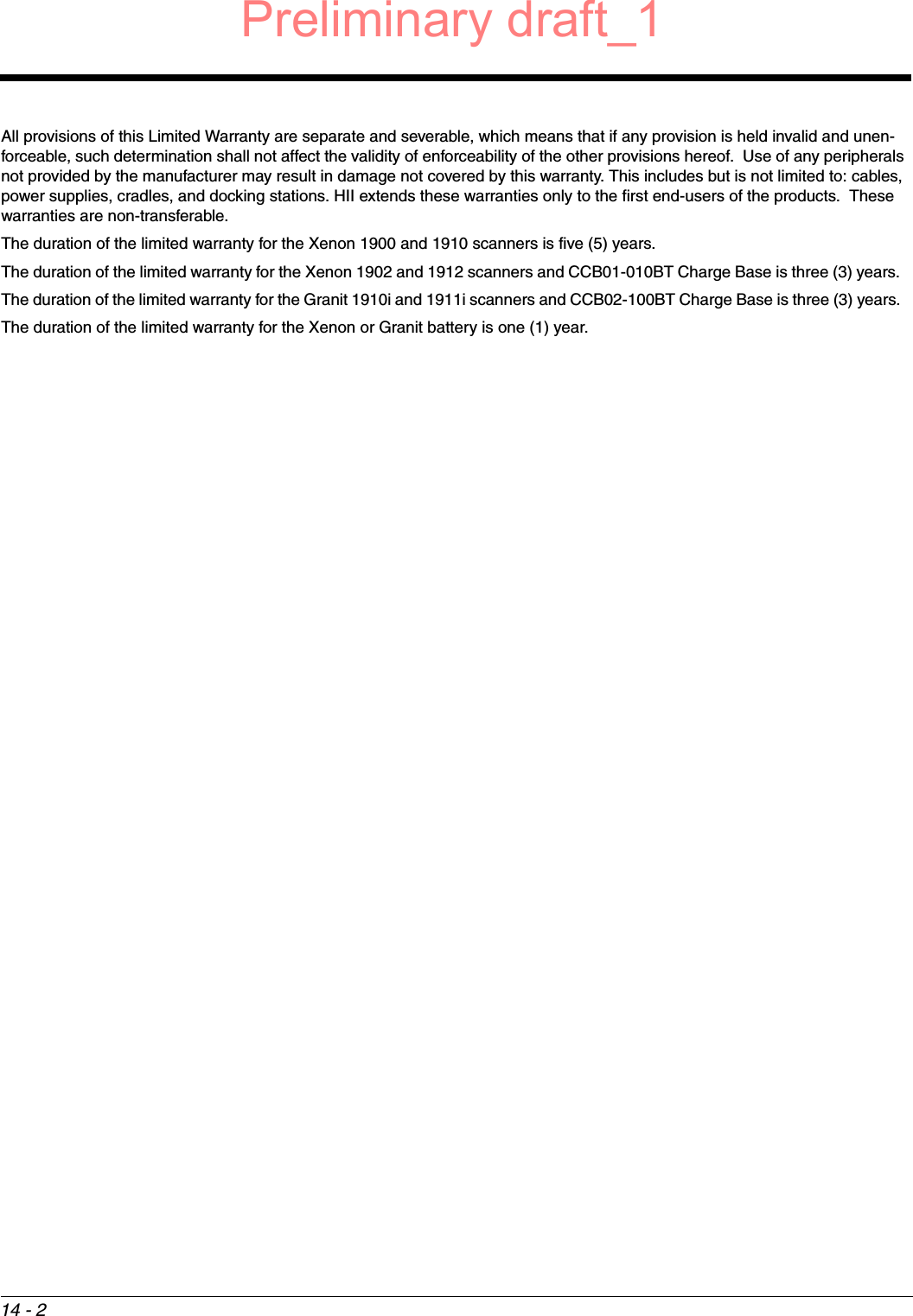 14 - 2All provisions of this Limited Warranty are separate and severable, which means that if any provision is held invalid and unen-forceable, such determination shall not affect the validity of enforceability of the other provisions hereof.  Use of any peripherals not provided by the manufacturer may result in damage not covered by this warranty. This includes but is not limited to: cables, power supplies, cradles, and docking stations. HII extends these warranties only to the first end-users of the products.  These warranties are non-transferable.The duration of the limited warranty for the Xenon 1900 and 1910 scanners is five (5) years. The duration of the limited warranty for the Xenon 1902 and 1912 scanners and CCB01-010BT Charge Base is three (3) years.  The duration of the limited warranty for the Granit 1910i and 1911i scanners and CCB02-100BT Charge Base is three (3) years.  The duration of the limited warranty for the Xenon or Granit battery is one (1) year.Preliminary draft_1