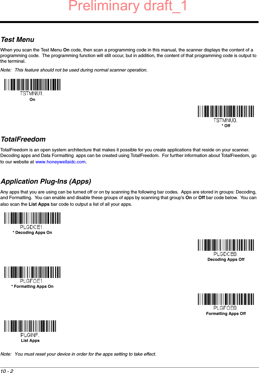 10 - 2Test MenuWhen you scan the Test Menu On code, then scan a programming code in this manual, the scanner displays the content of a programming code.  The programming function will still occur, but in addition, the content of that programming code is output to the terminal.  Note: This feature should not be used during normal scanner operation.TotalFreedomTotalFreedom is an open system architecture that makes it possible for you create applications that reside on your scanner.  Decoding apps and Data Formatting  apps can be created using TotalFreedom.  For further information about TotalFreedom, go to our website at www.honeywellaidc.com.Application Plug-Ins (Apps)Any apps that you are using can be turned off or on by scanning the following bar codes.  Apps are stored in groups: Decoding, and Formatting.  You can enable and disable these groups of apps by scanning that group’s On or Off bar code below.  You can also scan the List Apps bar code to output a list of all your apps. Note: You must reset your device in order for the apps setting to take effect.On* Off* Decoding Apps OnDecoding Apps Off* Formatting Apps OnFormatting Apps OffList AppsPreliminary draft_1