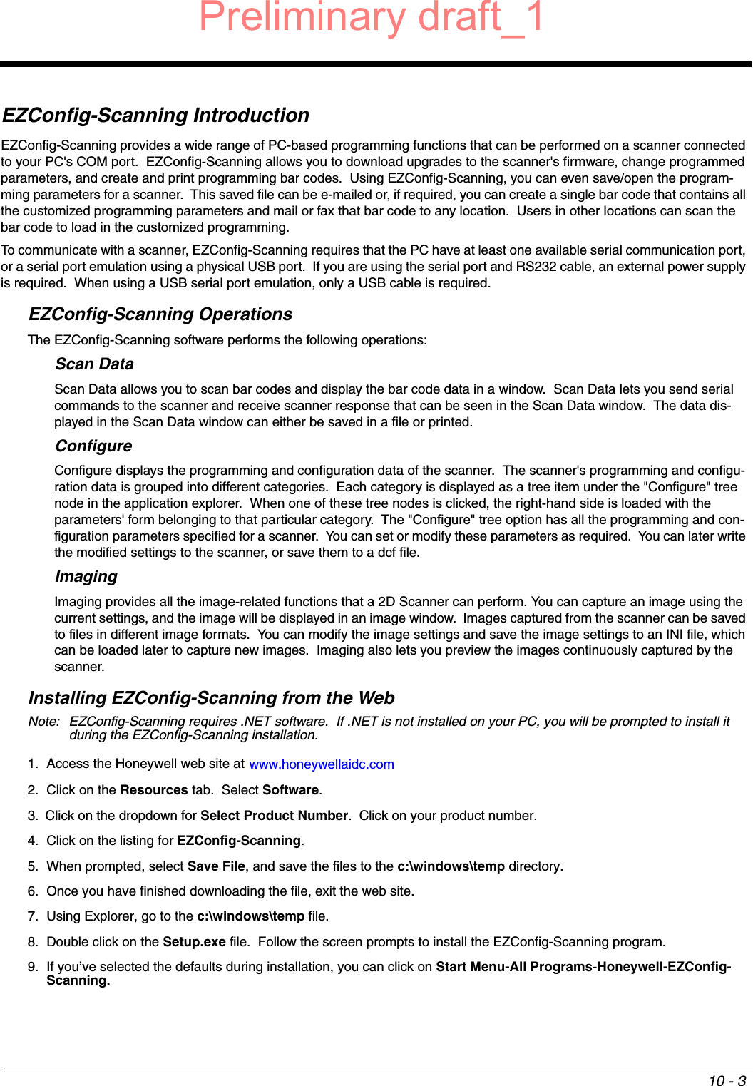 10 - 3EZConfig-Scanning IntroductionEZConfig-Scanning provides a wide range of PC-based programming functions that can be performed on a scanner connected to your PC&apos;s COM port.  EZConfig-Scanning allows you to download upgrades to the scanner&apos;s firmware, change programmed parameters, and create and print programming bar codes.  Using EZConfig-Scanning, you can even save/open the program-ming parameters for a scanner.  This saved file can be e-mailed or, if required, you can create a single bar code that contains all the customized programming parameters and mail or fax that bar code to any location.  Users in other locations can scan the bar code to load in the customized programming. To communicate with a scanner, EZConfig-Scanning requires that the PC have at least one available serial communication port, or a serial port emulation using a physical USB port.  If you are using the serial port and RS232 cable, an external power supply is required.  When using a USB serial port emulation, only a USB cable is required.EZConfig-Scanning OperationsThe EZConfig-Scanning software performs the following operations:Scan DataScan Data allows you to scan bar codes and display the bar code data in a window.  Scan Data lets you send serial commands to the scanner and receive scanner response that can be seen in the Scan Data window.  The data dis-played in the Scan Data window can either be saved in a file or printed. ConfigureConfigure displays the programming and configuration data of the scanner.  The scanner&apos;s programming and configu-ration data is grouped into different categories.  Each category is displayed as a tree item under the &quot;Configure&quot; tree node in the application explorer.  When one of these tree nodes is clicked, the right-hand side is loaded with the parameters&apos; form belonging to that particular category.  The &quot;Configure&quot; tree option has all the programming and con-figuration parameters specified for a scanner.  You can set or modify these parameters as required.  You can later write the modified settings to the scanner, or save them to a dcf file. ImagingImaging provides all the image-related functions that a 2D Scanner can perform. You can capture an image using the current settings, and the image will be displayed in an image window.  Images captured from the scanner can be saved to files in different image formats.  You can modify the image settings and save the image settings to an INI file, which can be loaded later to capture new images.  Imaging also lets you preview the images continuously captured by the scanner. Installing EZConfig-Scanning from the WebNote: EZConfig-Scanning requires .NET software.  If .NET is not installed on your PC, you will be prompted to install it during the EZConfig-Scanning installation.1. Access the Honeywell web site at www.honeywellaidc.com2. Click on the Resources tab.  Select Software.3. Click on the dropdown for Select Product Number.  Click on your product number.4. Click on the listing for EZConfig-Scanning.5. When prompted, select Save File, and save the files to the c:\windows\temp directory.  6. Once you have finished downloading the file, exit the web site.7. Using Explorer, go to the c:\windows\temp file.8. Double click on the Setup.exe file.  Follow the screen prompts to install the EZConfig-Scanning program.9. If you’ve selected the defaults during installation, you can click on Start Menu-All Programs-Honeywell-EZConfig-Scanning.Preliminary draft_1