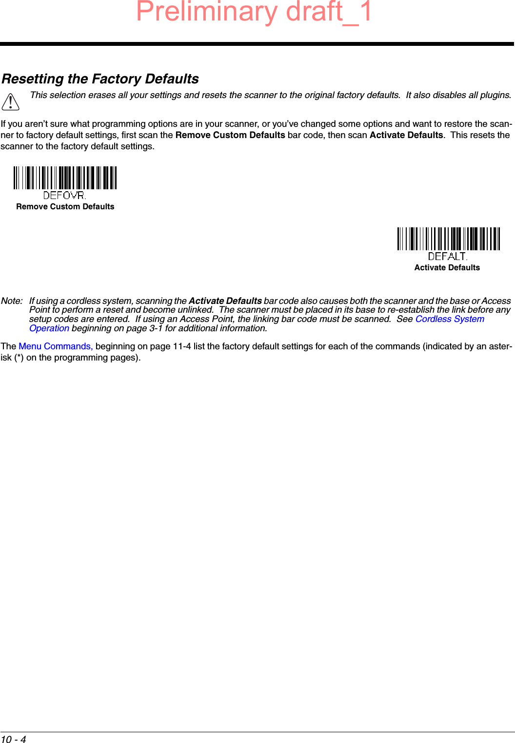 10 - 4Resetting the Factory DefaultsIf you aren’t sure what programming options are in your scanner, or you’ve changed some options and want to restore the scan-ner to factory default settings, first scan the Remove Custom Defaults bar code, then scan Activate Defaults.  This resets the scanner to the factory default settings.Note: If using a cordless system, scanning the Activate Defaults bar code also causes both the scanner and the base or Access Point to perform a reset and become unlinked.  The scanner must be placed in its base to re-establish the link before any setup codes are entered.  If using an Access Point, the linking bar code must be scanned.  See Cordless System Operation beginning on page 3-1 for additional information.The Menu Commands, beginning on page 11-4 list the factory default settings for each of the commands (indicated by an aster-isk (*) on the programming pages).This selection erases all your settings and resets the scanner to the original factory defaults.  It also disables all plugins.!Remove Custom DefaultsActivate DefaultsPreliminary draft_1