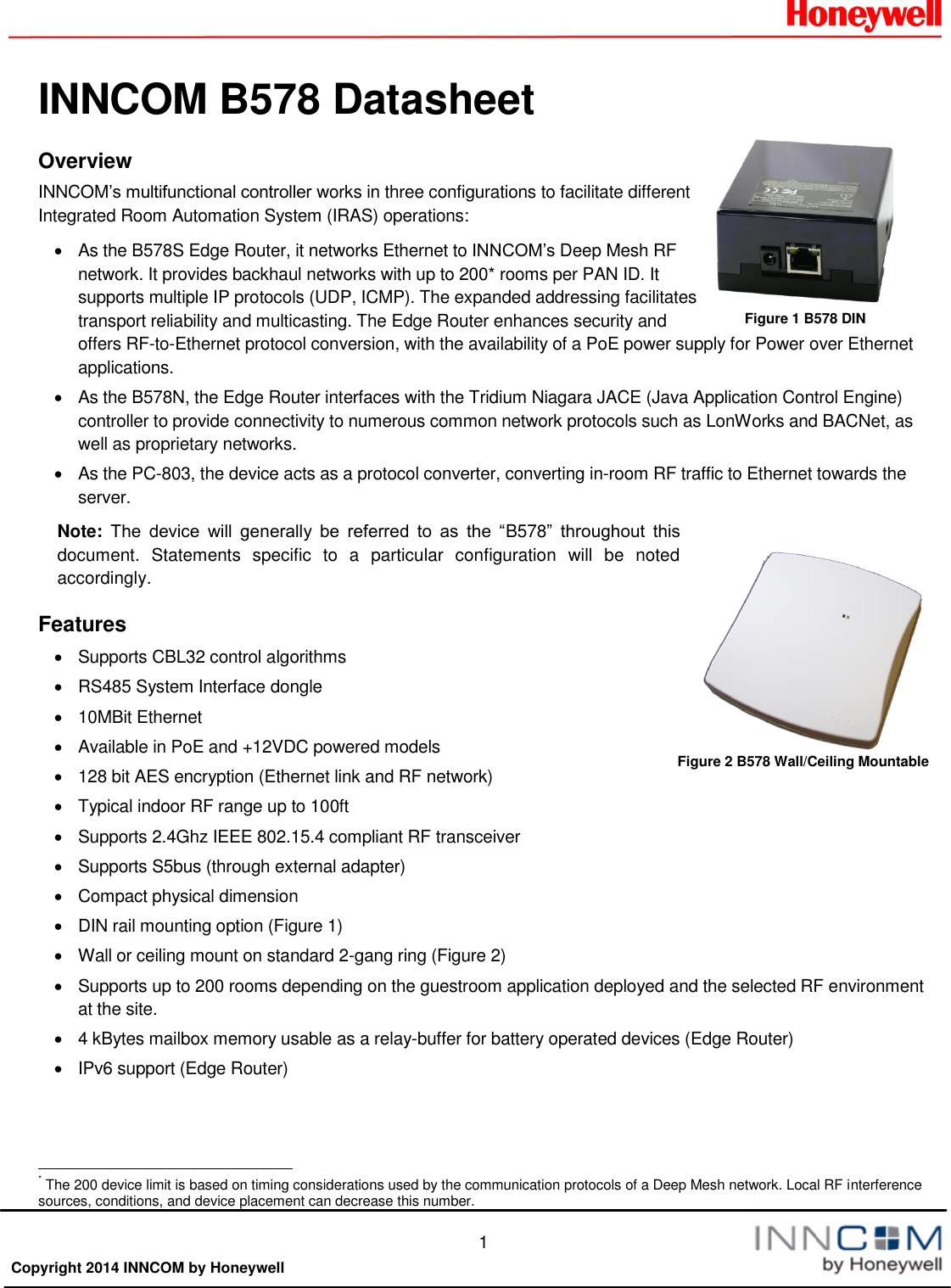  1  Copyright 2014 INNCOM by HoneywellINNCOM B578 Datasheet Overview INNCOM’s multifunctional controller works in three configurations to facilitate different Integrated Room Automation System (IRAS) operations:   As the B578S Edge Router, it networks Ethernet to INNCOM’s Deep Mesh RF network. It provides backhaul networks with up to 200* rooms per PAN ID. It supports multiple IP protocols (UDP, ICMP). The expanded addressing facilitates transport reliability and multicasting. The Edge Router enhances security and offers RF-to-Ethernet protocol conversion, with the availability of a PoE power supply for Power over Ethernet applications.    As the B578N, the Edge Router interfaces with the Tridium Niagara JACE (Java Application Control Engine) controller to provide connectivity to numerous common network protocols such as LonWorks and BACNet, as well as proprietary networks.   As the PC-803, the device acts as a protocol converter, converting in-room RF traffic to Ethernet towards the server.  Note: The  device  will  generally  be  referred  to  as  the  “B578”  throughout  this document.  Statements  specific  to  a  particular  configuration  will  be  noted accordingly. Features   Supports CBL32 control algorithms   RS485 System Interface dongle   10MBit Ethernet   Available in PoE and +12VDC powered models   128 bit AES encryption (Ethernet link and RF network)   Typical indoor RF range up to 100ft   Supports 2.4Ghz IEEE 802.15.4 compliant RF transceiver   Supports S5bus (through external adapter)   Compact physical dimension   DIN rail mounting option (Figure 1)   Wall or ceiling mount on standard 2-gang ring (Figure 2)   Supports up to 200 rooms depending on the guestroom application deployed and the selected RF environment at the site.    4 kBytes mailbox memory usable as a relay-buffer for battery operated devices (Edge Router)   IPv6 support (Edge Router)                                                       * The 200 device limit is based on timing considerations used by the communication protocols of a Deep Mesh network. Local RF interference sources, conditions, and device placement can decrease this number. Figure 2 B578 Wall/Ceiling Mountable Figure 1 B578 DIN 