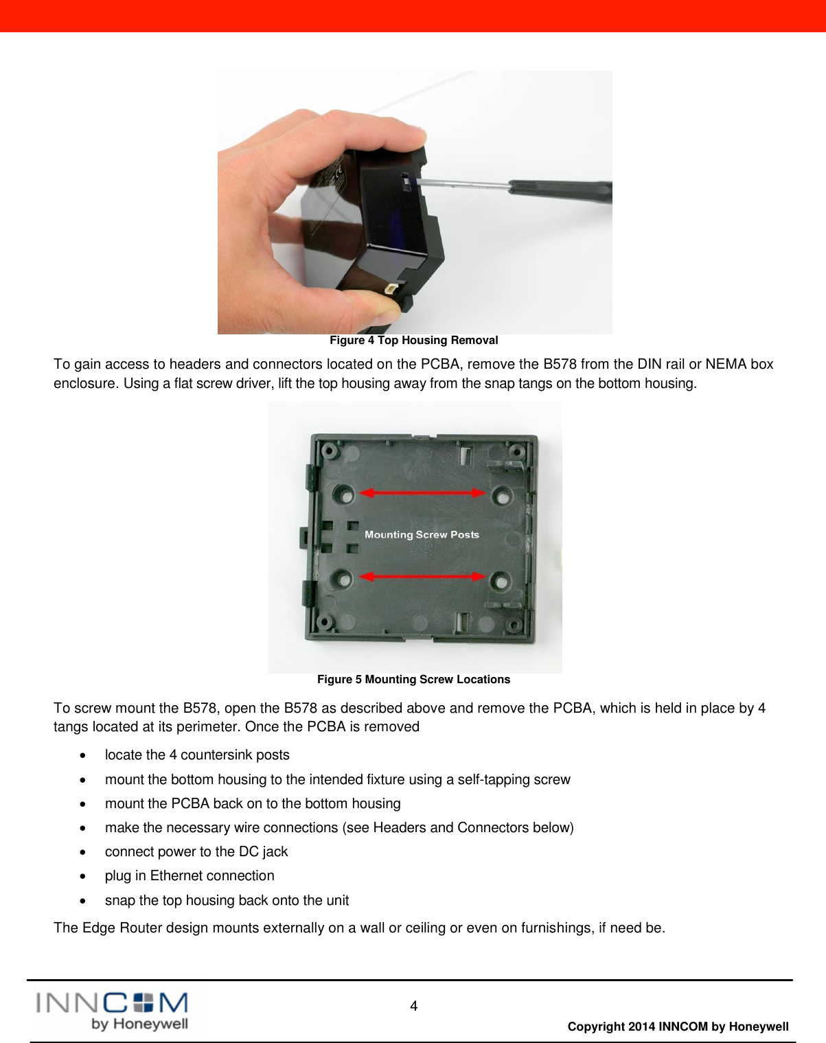  4  Copyright 2014 INNCOM by Honeywell  Figure 4 Top Housing Removal To gain access to headers and connectors located on the PCBA, remove the B578 from the DIN rail or NEMA box enclosure. Using a flat screw driver, lift the top housing away from the snap tangs on the bottom housing.  Figure 5 Mounting Screw Locations  To screw mount the B578, open the B578 as described above and remove the PCBA, which is held in place by 4 tangs located at its perimeter. Once the PCBA is removed   locate the 4 countersink posts   mount the bottom housing to the intended fixture using a self-tapping screw   mount the PCBA back on to the bottom housing   make the necessary wire connections (see Headers and Connectors below)   connect power to the DC jack   plug in Ethernet connection   snap the top housing back onto the unit  The Edge Router design mounts externally on a wall or ceiling or even on furnishings, if need be.  