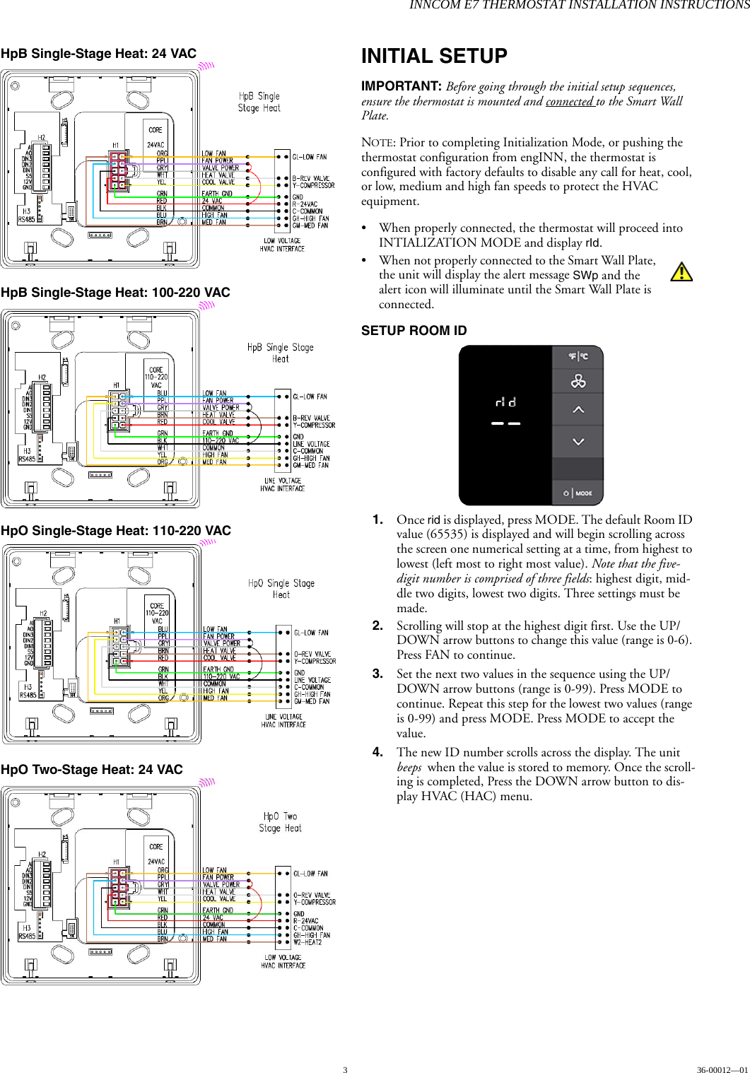 INNCOM E7 THERMOSTAT INSTALLATION INSTRUCTIONS336-00012—01HpB Single-Stage Heat: 24 VAC HpB Single-Stage Heat: 100-220 VAC HpO Single-Stage Heat: 110-220 VAC HpO Two-Stage Heat: 24 VAC INITIAL SETUPIMPORTANT: Before going through the initial setup sequences, ensure the thermostat is mounted and connected to the Smart Wall Plate. NOTE: Prior to completing Initialization Mode, or pushing the thermostat configuration from engINN, the thermostat is configured with factory defaults to disable any call for heat, cool, or low, medium and high fan speeds to protect the HVAC equipment. • When properly connected, the thermostat will proceed into INTIALIZATION MODE and display rId. • When not properly connected to the Smart Wall Plate, the unit will display the alert message SWp and the alert icon will illuminate until the Smart Wall Plate is connected. SETUP ROOM ID  1. Once rid is displayed, press MODE. The default Room ID value (65535) is displayed and will begin scrolling across the screen one numerical setting at a time, from highest to lowest (left most to right most value). Note that the five-digit number is comprised of three fields: highest digit, mid-dle two digits, lowest two digits. Three settings must be made. 2. Scrolling will stop at the highest digit first. Use the UP/DOWN arrow buttons to change this value (range is 0-6). Press FAN to continue.3. Set the next two values in the sequence using the UP/DOWN arrow buttons (range is 0-99). Press MODE to continue. Repeat this step for the lowest two values (range is 0-99) and press MODE. Press MODE to accept the value. 4. The new ID number scrolls across the display. The unit beeps  when the value is stored to memory. Once the scroll-ing is completed, Press the DOWN arrow button to dis-play HVAC (HAC) menu.