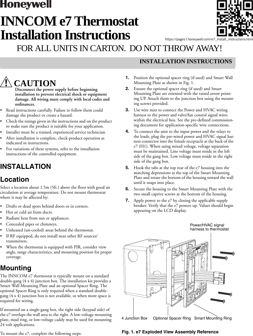 INSTALLATION INSTRUCTIONShttps://pages1.honeywell.com/e7_Install_Instructions.htmlINNCOM e7 Thermostat Installation Instructions FOR ALL UNITS IN CARTON. DO NOT THROW AWAY!CAUTIONDisconnect the power supply before beginning installation to prevent electrical shock or equipment damage. All wiring must comply with local codes and ordinances.• Read instructions carefully. Failure to follow them could damage the product or create a hazard.• Check the ratings given in the instructions and on the product to make sure the product is suitable for your application.• Installer must be a trained, experienced service technician.• After installation is complete, check product operation as indicated in instructions.• For variations of these systems, refer to the installation instructions of the controlled equipment.INSTALLATIONLocationSelect a location about 1.5m (5ft.) above the floor with good air circulation at average temperature. Do not mount thermostat where it may be affected by:• Drafts or dead spots behind doors or in corners.• Hot or cold air from ducts.• Radiant heat from sun or appliances.• Concealed pipes or chimneys.• Unheated (un-cooled) areas behind the thermostat.• If RF equipped, do not install near other RF sources/transmitters.• When the thermostat is equipped with PIR, consider view angle, range characteristics, and mounting position for proper coverage.MountingThe INNCOM e7 thermostat is typically mount on a standard double-gang (4 x 4) junction box. The installation kit provides a Smart Wall Mounting Plate and an optional Spacer Ring. The optional Spacer Ring is only required when a standard double-gang (4 x 4) junction box is not available, or when more space is required for wiring. If mounted on a single-gang box, the right side (keypad side) of the e7 overlaps the wall area to the right. A low-voltage mounting plate, mud ring, or low-voltage caddy may be used for mounting 24 volt applications.To mount the e7, complete the following steps: 1. Position the optional spacer ring (if used) and Smart Wall Mounting Plate as shown in Fig. 1. 2. Ensure the optional spacer ring (if used) and Smart Mounting Plate are oriented with the raised arrow point-ing UP. Attach them to the junction box using the mount-ing screws provided.3. Use wire nuts to connect the Power and HVAC wiring harness to the power and valve/fan control signal wires within the electrical box. See the pre-defined commission-ing document for application-specific wire connections. 4. To connect the unit to the input power and the relays to the loads, plug the pre-wired power and HVAC signal har-ness connector into the female receptacle at the back of the e7 (H1). When using mixed voltage, voltage separation must be maintained. Line voltage must reside in the left side of the gang box. Low voltage must reside in the right side of the gang box.5. Hook the tabs at the top rear of the e7 housing into the matching depressions at the top of the Smart Mounting Plate and rotate the bottom of the housing toward the wall until it snaps into place.6. Secure the housing to the Smart Mounting Plate with the two small captive screws at the bottom of the housing.7. Apply power to the e7 by closing the applicable supply breaker. Verify that the e7 powers up. Values should begin appearing on the LCD display.Fig. 1. e7 Exploded View Assembly ReferenceOptional Spacer Ring4 Junction Box Smart Mounting RingPower/HVAC signal harness to thermostat