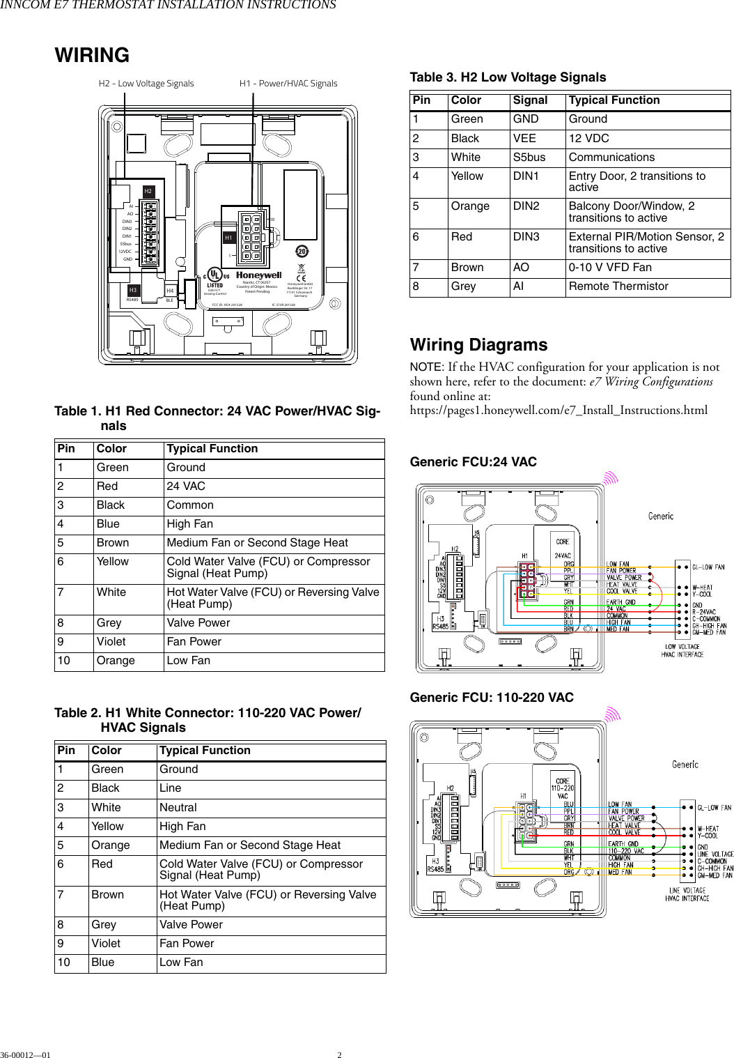 INNCOM E7 THERMOSTAT INSTALLATION INSTRUCTIONS36-00012—01 2WIRINGWiring DiagramsNOTE: If the HVAC configuration for your application is not shown here, refer to the document: e7 Wiring Configurations found online at: https://pages1.honeywell.com/e7_Install_Instructions.htmlGeneric FCU:24 VAC Generic FCU: 110-220 VAC Table 1. H1 Red Connector: 24 VAC Power/HVAC Sig-nalsPin Color Typical Function1 Green Ground2 Red 24 VAC3 Black Common4Blue High Fan5 Brown Medium Fan or Second Stage Heat6 Yellow Cold Water Valve (FCU) or Compressor Signal (Heat Pump)7 White Hot Water Valve (FCU) or Reversing Valve (Heat Pump)8Grey Valve Power9 Violet Fan Power10 Orange Low FanTable 2. H1 White Connector: 110-220 VAC Power/HVAC SignalsPin Color Typical Function1 Green Ground2 Black Line3 White Neutral4 Yellow High Fan5 Orange Medium Fan or Second Stage Heat6 Red Cold Water Valve (FCU) or Compressor Signal (Heat Pump)7 Brown Hot Water Valve (FCU) or Reversing Valve (Heat Pump)8Grey Valve Power9 Violet Fan Power10 Blue Low FanH1FCC ID: HS9-201528Niantic, CT 06357Country of Origin: MexicoPatent PendingAI110AODIN3DIN2DIN1S5bus12VDCGNDIC: 573R-201528BLEH4RS485H1H3H2Honeywell GmbHBoeblinger Str. 1771101 SchoenaichGermanyE361577Sensing ControlH2 - Low Voltage Signals H1 - Power/HVAC SignalsTable 3. H2 Low Voltage SignalsPin Color Signal Typical Function 1 Green GND Ground2 Black VEE 12 VDC3 White S5bus Communications4 Yellow DIN1 Entry Door, 2 transitions to active5 Orange DIN2 Balcony Door/Window, 2 transitions to active6 Red DIN3 External PIR/Motion Sensor, 2 transitions to active7 Brown AO 0-10 V VFD Fan8 Grey AI Remote Thermistor