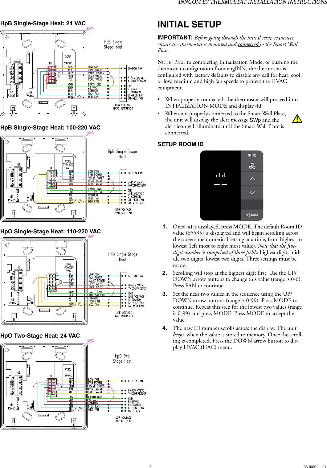 INNCOM E7 THERMOSTAT INSTALLATION INSTRUCTIONS336-00012—01HpB Single-Stage Heat: 24 VAC HpB Single-Stage Heat: 100-220 VAC HpO Single-Stage Heat: 110-220 VAC HpO Two-Stage Heat: 24 VAC INITIAL SETUPIMPORTANT: Before going through the initial setup sequences, ensure the thermostat is mounted and connected to the Smart Wall Plate. NOTE: Prior to completing Initialization Mode, or pushing the thermostat configuration from engINN, the thermostat is configured with factory defaults to disable any call for heat, cool, or low, medium and high fan speeds to protect the HVAC equipment. • When properly connected, the thermostat will proceed into INTIALIZATION MODE and display rId. • When not properly connected to the Smart Wall Plate, the unit will display the alert message SWp and the alert icon will illuminate until the Smart Wall Plate is connected. SETUP ROOM ID 1. Once rid is displayed, press MODE. The default Room ID value (65535) is displayed and will begin scrolling across the screen one numerical setting at a time, from highest to lowest (left most to right most value). Note that the five-digit number is comprised of three fields: highest digit, mid-dle two digits, lowest two digits. Three settings must be made. 2. Scrolling will stop at the highest digit first. Use the UP/DOWN arrow buttons to change this value (range is 0-6). Press FAN to continue.3. Set the next two values in the sequence using the UP/DOWN arrow buttons (range is 0-99). Press MODE to continue. Repeat this step for the lowest two values (range is 0-99) and press MODE. Press MODE to accept the value. 4. The new ID number scrolls across the display. The unit beeps when the value is stored to memory. Once the scroll-ing is completed, Press the DOWN arrow button to dis-play HVAC (HAC) menu.