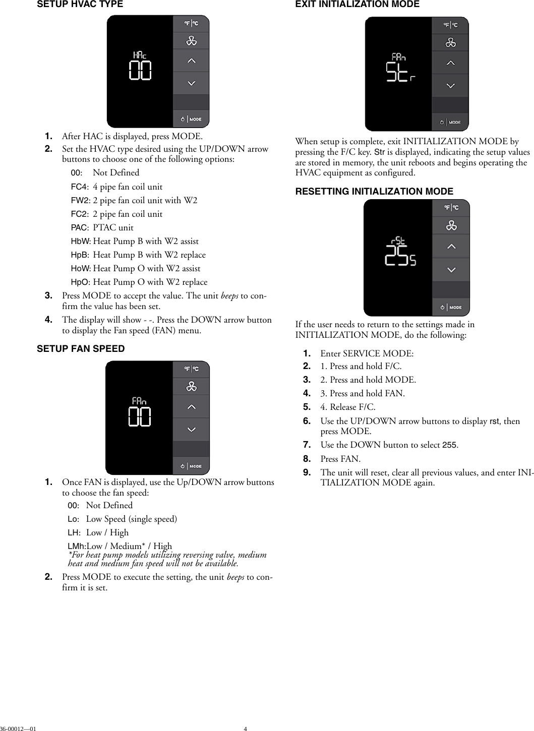 36-00012—01 4SETUP HVAC TYPE1. After HAC is displayed, press MODE. 2. Set the HVAC type desired using the UP/DOWN arrow buttons to choose one of the following options:00:Not DefinedFC4: 4 pipe fan coil unitFW2: 2 pipe fan coil unit with W2FC2: 2 pipe fan coil unitPAC:PTAC unitHbW: Heat Pump B with W2 assistHpB: Heat Pump B with W2 replaceHoW: Heat Pump O with W2 assistHpO: Heat Pump O with W2 replace3. Press MODE to accept the value. The unit beeps to con-firm the value has been set.4. The display will show - -. Press the DOWN arrow button to display the Fan speed (FAN) menu.SETUP FAN SPEED1. Once FAN is displayed, use the Up/DOWN arrow buttons to choose the fan speed:00:Not DefinedLo: Low Speed (single speed)LH:Low / HighLMh:Low / Medium* / High*For heat pump models utilizing reversing valve, medium heat and medium fan speed will not be available.2. Press MODE to execute the setting, the unit beeps to con-firm it is set.EXIT INITIALIZATION MODEWhen setup is complete, exit INITIALIZATION MODE by pressing the F/C key. Str is displayed, indicating the setup values are stored in memory, the unit reboots and begins operating the HVAC equipment as configured. RESETTING INITIALIZATION MODEIf the user needs to return to the settings made in INITIALIZATION MODE, do the following:1. Enter SERVICE MODE:2. 1. Press and hold F/C.3. 2. Press and hold MODE.4. 3. Press and hold FAN.5. 4. Release F/C.6. Use the UP/DOWN arrow buttons to display rst, then press MODE.7. Use the DOWN button to select 255.8. Press FAN.9. The unit will reset, clear all previous values, and enter INI-TIALIZATION MODE again.