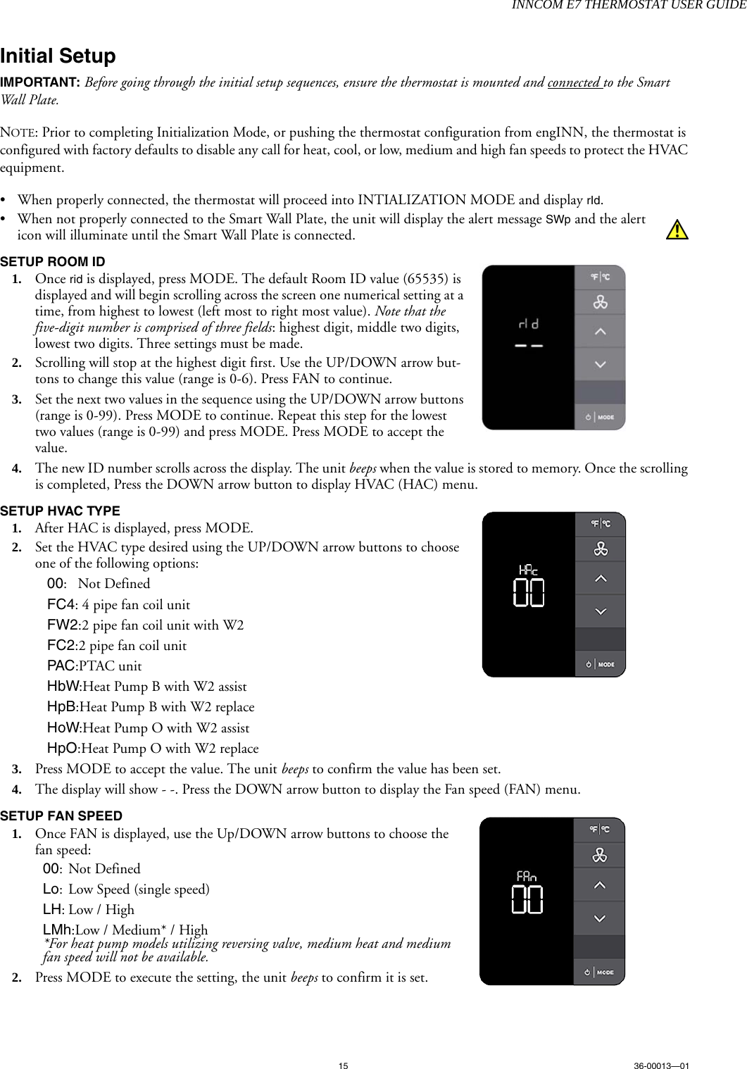 INNCOM E7 THERMOSTAT USER GUIDE15 36-00013—01Initial SetupIMPORTANT: Before going through the initial setup sequences, ensure the thermostat is mounted and connected to the Smart Wall Plate. NOTE: Prior to completing Initialization Mode, or pushing the thermostat configuration from engINN, the thermostat is configured with factory defaults to disable any call for heat, cool, or low, medium and high fan speeds to protect the HVAC equipment. • When properly connected, the thermostat will proceed into INTIALIZATION MODE and display rId. • When not properly connected to the Smart Wall Plate, the unit will display the alert message SWp and the alert icon will illuminate until the Smart Wall Plate is connected. SETUP ROOM ID  1. Once rid is displayed, press MODE. The default Room ID value (65535) is displayed and will begin scrolling across the screen one numerical setting at a time, from highest to lowest (left most to right most value). Note that the five-digit number is comprised of three fields: highest digit, middle two digits, lowest two digits. Three settings must be made. 2. Scrolling will stop at the highest digit first. Use the UP/DOWN arrow but-tons to change this value (range is 0-6). Press FAN to continue.3. Set the next two values in the sequence using the UP/DOWN arrow buttons (range is 0-99). Press MODE to continue. Repeat this step for the lowest two values (range is 0-99) and press MODE. Press MODE to accept the value. 4. The new ID number scrolls across the display. The unit beeps when the value is stored to memory. Once the scrolling is completed, Press the DOWN arrow button to display HVAC (HAC) menu.SETUP HVAC TYPE1. After HAC is displayed, press MODE. 2. Set the HVAC type desired using the UP/DOWN arrow buttons to choose one of the following options:00:Not DefinedFC4: 4 pipe fan coil unitFW2:2 pipe fan coil unit with W2FC2:2 pipe fan coil unitPAC :PTAC unitHbW:Heat Pump B with W2 assistHpB:Heat Pump B with W2 replaceHoW:Heat Pump O with W2 assistHpO:Heat Pump O with W2 replace3. Press MODE to accept the value. The unit beeps to confirm the value has been set.4. The display will show - -. Press the DOWN arrow button to display the Fan speed (FAN) menu.SETUP FAN SPEED1. Once FAN is displayed, use the Up/DOWN arrow buttons to choose the fan speed:00:Not DefinedLo: Low Speed (single speed)LH:Low / HighLMh:Low / Medium* / High*For heat pump models utilizing reversing valve, medium heat and medium fan speed will not be available.2. Press MODE to execute the setting, the unit beeps to confirm it is set.