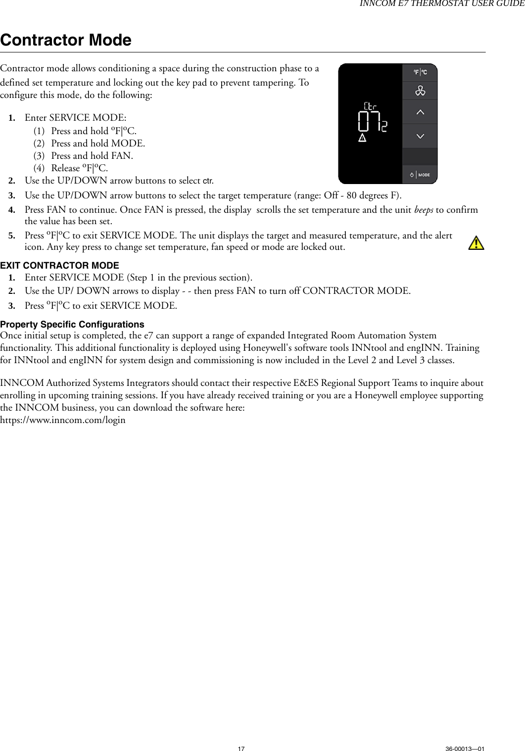 INNCOM E7 THERMOSTAT USER GUIDE17 36-00013—01Contractor ModeContractor mode allows conditioning a space during the construction phase to a defined set temperature and locking out the key pad to prevent tampering. To configure this mode, do the following:1. Enter SERVICE MODE:(1) Press and hold oF|oC.(2) Press and hold MODE.(3) Press and hold FAN.(4) Release oF|oC.2. Use the UP/DOWN arrow buttons to select ctr. 3. Use the UP/DOWN arrow buttons to select the target temperature (range: Off - 80 degrees F).4. Press FAN to continue. Once FAN is pressed, the display  scrolls the set temperature and the unit beeps to confirm the value has been set.5. Press oF|oC to exit SERVICE MODE. The unit displays the target and measured temperature, and the alert icon. Any key press to change set temperature, fan speed or mode are locked out. EXIT CONTRACTOR MODE1. Enter SERVICE MODE (Step 1 in the previous section).2. Use the UP/ DOWN arrows to display - - then press FAN to turn off CONTRACTOR MODE.3. Press oF|oC to exit SERVICE MODE.Property Specific ConfigurationsOnce initial setup is completed, the e7 can support a range of expanded Integrated Room Automation System functionality. This additional functionality is deployed using Honeywell&apos;s software tools INNtool and engINN. Training for INNtool and engINN for system design and commissioning is now included in the Level 2 and Level 3 classes. INNCOM Authorized Systems Integrators should contact their respective E&amp;ES Regional Support Teams to inquire about enrolling in upcoming training sessions. If you have already received training or you are a Honeywell employee supporting the INNCOM business, you can download the software here: https://www.inncom.com/login