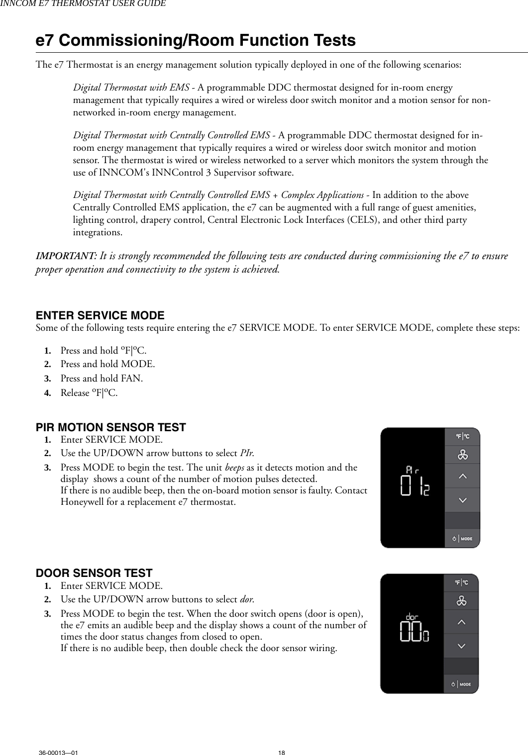 INNCOM E7 THERMOSTAT USER GUIDE36-00013—01 18e7 Commissioning/Room Function TestsThe e7 Thermostat is an energy management solution typically deployed in one of the following scenarios:Digital Thermostat with EMS - A programmable DDC thermostat designed for in-room energy management that typically requires a wired or wireless door switch monitor and a motion sensor for non-networked in-room energy management. Digital Thermostat with Centrally Controlled EMS - A programmable DDC thermostat designed for in-room energy management that typically requires a wired or wireless door switch monitor and motion sensor. The thermostat is wired or wireless networked to a server which monitors the system through the use of INNCOM&apos;s INNControl 3 Supervisor software. Digital Thermostat with Centrally Controlled EMS + Complex Applications - In addition to the above Centrally Controlled EMS application, the e7 can be augmented with a full range of guest amenities, lighting control, drapery control, Central Electronic Lock Interfaces (CELS), and other third party integrations. IMPORTANT: It is strongly recommended the following tests are conducted during commissioning the e7 to ensure proper operation and connectivity to the system is achieved.ENTER SERVICE MODESome of the following tests require entering the e7 SERVICE MODE. To enter SERVICE MODE, complete these steps: 1. Press and hold oF|oC.2. Press and hold MODE.3. Press and hold FAN.4. Release oF|oC.PIR MOTION SENSOR TEST  1. Enter SERVICE MODE.2. Use the UP/DOWN arrow buttons to select PIr. 3. Press MODE to begin the test. The unit beeps as it detects motion and the display  shows a count of the number of motion pulses detected. If there is no audible beep, then the on-board motion sensor is faulty. Contact Honeywell for a replacement e7 thermostat.DOOR SENSOR TEST  1. Enter SERVICE MODE.2. Use the UP/DOWN arrow buttons to select dor. 3. Press MODE to begin the test. When the door switch opens (door is open), the e7 emits an audible beep and the display shows a count of the number of times the door status changes from closed to open. If there is no audible beep, then double check the door sensor wiring.
