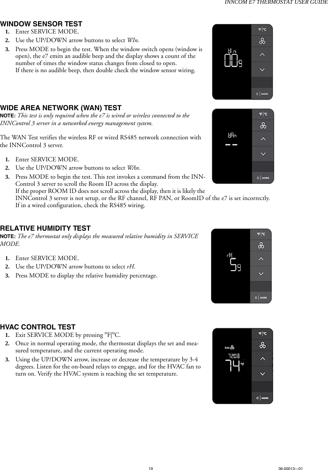INNCOM E7 THERMOSTAT USER GUIDE19 36-00013—01WINDOW SENSOR TEST   1. Enter SERVICE MODE.2. Use the UP/DOWN arrow buttons to select WIn. 3. Press MODE to begin the test. When the window switch opens (window is open), the e7 emits an audible beep and the display shows a count of the number of times the window status changes from closed to open. If there is no audible beep, then double check the window sensor wiring.WIDE AREA NETWORK (WAN) TEST  NOTE: This test is only required when the e7 is wired or wireless connected to the INNControl 3 server in a networked energy management system. The WAN Test verifies the wireless RF or wired RS485 network connection with the INNControl 3 server. 1. Enter SERVICE MODE.2. Use the UP/DOWN arrow buttons to select WAn. 3. Press MODE to begin the test. This test invokes a command from the INN-Control 3 server to scroll the Room ID across the display. If the proper ROOM ID does not scroll across the display, then it is likely the INNControl 3 server is not setup, or the RF channel, RF PAN, or RoomID of the e7 is set incorrectly. If in a wired configuration, check the RS485 wiring.RELATIVE HUMIDITY TEST  NOTE: The e7 thermostat only displays the measured relative humidity in SERVICE MODE.1. Enter SERVICE MODE.2. Use the UP/DOWN arrow buttons to select rH. 3. Press MODE to display the relative humidity percentage. HVAC CONTROL TEST 1. Exit SERVICE MODE by pressing oF|oC. 2. Once in normal operating mode, the thermostat displays the set and mea-sured temperature, and the current operating mode. 3. Using the UP/DOWN arrow, increase or decrease the temperature by 3-4 degrees. Listen for the on-board relays to engage, and for the HVAC fan to turn on. Verify the HVAC system is reaching the set temperature. 