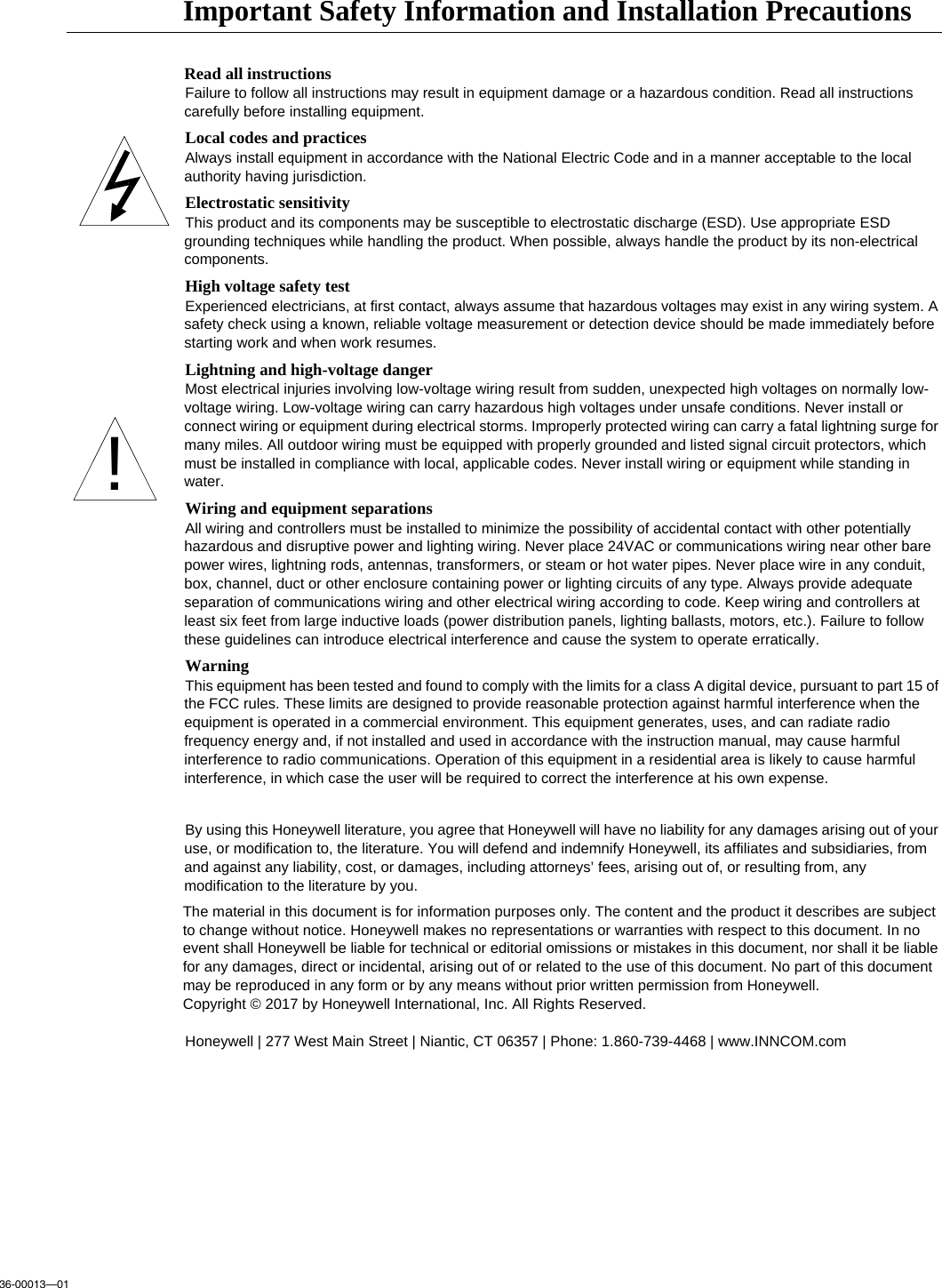 36-00013—01Important Safety Information and Installation PrecautionsRead all instructionsFailure to follow all instructions may result in equipment damage or a hazardous condition. Read all instructions carefully before installing equipment.Local codes and practicesAlways install equipment in accordance with the National Electric Code and in a manner acceptable to the local authority having jurisdiction.Electrostatic sensitivityThis product and its components may be susceptible to electrostatic discharge (ESD). Use appropriate ESD grounding techniques while handling the product. When possible, always handle the product by its non-electrical components.High voltage safety testExperienced electricians, at first contact, always assume that hazardous voltages may exist in any wiring system. A safety check using a known, reliable voltage measurement or detection device should be made immediately before starting work and when work resumes.Lightning and high-voltage dangerMost electrical injuries involving low-voltage wiring result from sudden, unexpected high voltages on normally low-voltage wiring. Low-voltage wiring can carry hazardous high voltages under unsafe conditions. Never install or connect wiring or equipment during electrical storms. Improperly protected wiring can carry a fatal lightning surge for many miles. All outdoor wiring must be equipped with properly grounded and listed signal circuit protectors, which must be installed in compliance with local, applicable codes. Never install wiring or equipment while standing in water.Wiring and equipment separationsAll wiring and controllers must be installed to minimize the possibility of accidental contact with other potentially hazardous and disruptive power and lighting wiring. Never place 24VAC or communications wiring near other bare power wires, lightning rods, antennas, transformers, or steam or hot water pipes. Never place wire in any conduit, box, channel, duct or other enclosure containing power or lighting circuits of any type. Always provide adequate separation of communications wiring and other electrical wiring according to code. Keep wiring and controllers at least six feet from large inductive loads (power distribution panels, lighting ballasts, motors, etc.). Failure to follow these guidelines can introduce electrical interference and cause the system to operate erratically.WarningThis equipment has been tested and found to comply with the limits for a class A digital device, pursuant to part 15 of the FCC rules. These limits are designed to provide reasonable protection against harmful interference when the equipment is operated in a commercial environment. This equipment generates, uses, and can radiate radio frequency energy and, if not installed and used in accordance with the instruction manual, may cause harmful interference to radio communications. Operation of this equipment in a residential area is likely to cause harmful interference, in which case the user will be required to correct the interference at his own expense.By using this Honeywell literature, you agree that Honeywell will have no liability for any damages arising out of your use, or modification to, the literature. You will defend and indemnify Honeywell, its affiliates and subsidiaries, from and against any liability, cost, or damages, including attorneys’ fees, arising out of, or resulting from, any modification to the literature by you.The material in this document is for information purposes only. The content and the product it describes are subject to change without notice. Honeywell makes no representations or warranties with respect to this document. In no event shall Honeywell be liable for technical or editorial omissions or mistakes in this document, nor shall it be liable for any damages, direct or incidental, arising out of or related to the use of this document. No part of this document may be reproduced in any form or by any means without prior written permission from Honeywell.Copyright © 2017 by Honeywell International, Inc. All Rights Reserved.Honeywell | 277 West Main Street | Niantic, CT 06357 | Phone: 1.860-739-4468 | www.INNCOM.com!
