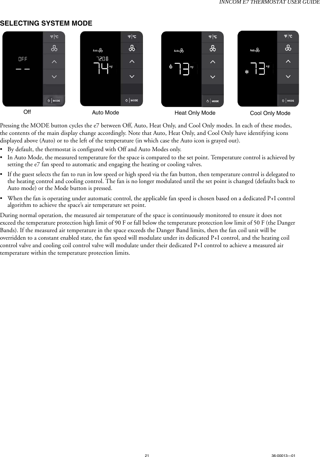 INNCOM E7 THERMOSTAT USER GUIDE21 36-00013—01SELECTING SYSTEM MODEPressing the MODE button cycles the e7 between Off, Auto, Heat Only, and Cool Only modes. In each of these modes, the contents of the main display change accordingly. Note that Auto, Heat Only, and Cool Only have identifying icons displayed above (Auto) or to the left of the temperature (in which case the Auto icon is grayed out).• By default, the thermostat is configured with Off and Auto Modes only. • In Auto Mode, the measured temperature for the space is compared to the set point. Temperature control is achieved by setting the e7 fan speed to automatic and engaging the heating or cooling valves. • If the guest selects the fan to run in low speed or high speed via the fan button, then temperature control is delegated to the heating control and cooling control. The fan is no longer modulated until the set point is changed (defaults back to Auto mode) or the Mode button is pressed.• When the fan is operating under automatic control, the applicable fan speed is chosen based on a dedicated P+I control algorithm to achieve the space’s air temperature set point.During normal operation, the measured air temperature of the space is continuously monitored to ensure it does not exceed the temperature protection high limit of 90 F or fall below the temperature protection low limit of 50 F (the Danger Bands). If the measured air temperature in the space exceeds the Danger Band limits, then the fan coil unit will be overridden to a constant enabled state, the fan speed will modulate under its dedicated P+I control, and the heating coil control valve and cooling coil control valve will modulate under their dedicated P+I control to achieve a measured air temperature within the temperature protection limits.Off Auto Mode Heat Only Mode Cool Only Mode