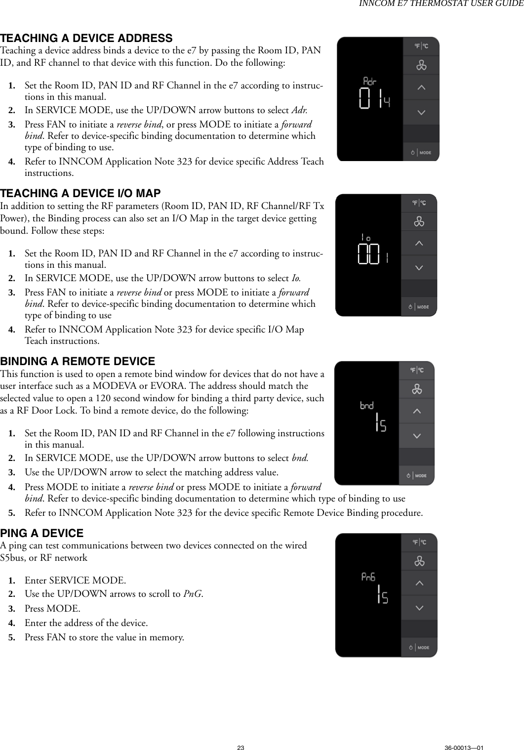 INNCOM E7 THERMOSTAT USER GUIDE23 36-00013—01TEACHING A DEVICE ADDRESSTeaching a device address binds a device to the e7 by passing the Room ID, PAN ID, and RF channel to that device with this function. Do the following:1. Set the Room ID, PAN ID and RF Channel in the e7 according to instruc-tions in this manual. 2. In SERVICE MODE, use the UP/DOWN arrow buttons to select Adr.3. Press FAN to initiate a reverse bind, or press MODE to initiate a forward bind. Refer to device-specific binding documentation to determine which type of binding to use.4. Refer to INNCOM Application Note 323 for device specific Address Teach instructions.TEACHING A DEVICE I/O MAPIn addition to setting the RF parameters (Room ID, PAN ID, RF Channel/RF Tx Power), the Binding process can also set an I/O Map in the target device getting bound. Follow these steps:1. Set the Room ID, PAN ID and RF Channel in the e7 according to instruc-tions in this manual. 2. In SERVICE MODE, use the UP/DOWN arrow buttons to select Io.3. Press FAN to initiate a reverse bind or press MODE to initiate a forward bind. Refer to device-specific binding documentation to determine which type of binding to use4. Refer to INNCOM Application Note 323 for device specific I/O Map Teach instructions.BINDING A REMOTE DEVICEThis function is used to open a remote bind window for devices that do not have a user interface such as a MODEVA or EVORA. The address should match the selected value to open a 120 second window for binding a third party device, such as a RF Door Lock. To bind a remote device, do the following:1. Set the Room ID, PAN ID and RF Channel in the e7 following instructions in this manual. 2. In SERVICE MODE, use the UP/DOWN arrow buttons to select bnd.3. Use the UP/DOWN arrow to select the matching address value. 4. Press MODE to initiate a reverse bind or press MODE to initiate a forward bind. Refer to device-specific binding documentation to determine which type of binding to use5. Refer to INNCOM Application Note 323 for the device specific Remote Device Binding procedure. PING A DEVICEA ping can test communications between two devices connected on the wired S5bus, or RF network1. Enter SERVICE MODE. 2. Use the UP/DOWN arrows to scroll to PnG.3. Press MODE.4. Enter the address of the device.5. Press FAN to store the value in memory.